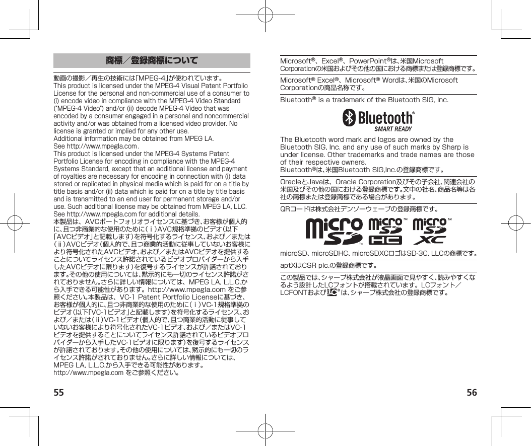 55 56動画の撮影／再生の技術には「MPEG-4」が使われています。ThisproductislicensedundertheMPEG-4VisualPatentPortfolioLicenseforthepersonalandnon-commercialuseofaconsumerto(i)encodevideoincompliancewiththeMPEG-4VideoStandard(&quot;MPEG-4Video&quot;)and/or(ii)decodeMPEG-4Videothatwasencodedbyaconsumerengagedinapersonalandnoncommercialactivityand/orwasobtainedfromalicensedvideoprovider.Nolicenseisgrantedorimpliedforanyotheruse.AdditionalinformationmaybeobtainedfromMPEGLA.See（http://www.mpegla.com）.ThisproductislicensedundertheMPEG-4SystemsPatentPortfolioLicenseforencodingincompliancewiththeMPEG-4SystemsStandard,exceptthatanadditionallicenseandpaymentofroyaltiesarenecessaryforencodinginconnectionwith(i)datastoredorreplicatedinphysicalmediawhichispaidforonatitlebytitlebasisand/or(ii)datawhichispaidforonatitlebytitlebasisandistransmittedtoanenduserforpermanentstorageand/oruse.SuchadditionallicensemaybeobtainedfromMPEGLA,LLC.See（http://www.mpegla.com）foradditionaldetails.本製品は、AVCポートフォリオライセンスに基づき、お客様が個人的に、且つ非商業的な使用のために（ⅰ）AVC規格準拠のビデオ（以下「AVCビデオ」と記載します）を符号化するライセンス、および／または（ⅱ）AVCビデオ（個人的で、且つ商業的活動に従事していないお客様により符号化されたAVCビデオ、および／またはAVCビデオを提供することについてライセンス許諾されているビデオプロバイダーから入手したAVCビデオに限ります）を復号するライセンスが許諾されております。その他の使用については、黙示的にも一切のライセンス許諾がされておりません。さらに詳しい情報については、MPEGLA,L.L.C.から入手できる可能性があります。（http://www.mpegla.com）をご参照ください。本製品は、VC-1PatentPortfolioLicenseに基づき、お客様が個人的に、且つ非商業的な使用のために（ⅰ）VC-1規格準拠のビデオ（以下「VC-1ビデオ」と記載します）を符号化するライセンス、および／または（ⅱ）VC-1ビデオ（個人的で、且つ商業的活動に従事していないお客様により符号化されたVC-1ビデオ、および／またはVC-1ビデオを提供することについてライセンス許諾されているビデオプロバイダーから入手したVC-1ビデオに限ります）を復号するライセンスが許諾されております。その他の使用については、黙示的にも一切のライセンス許諾がされておりません。さらに詳しい情報については、MPEGLA,L.L.C.から入手できる可能性があります。（（http://www.mpegla.com））をご参照ください。Microsoft®、Excel®、PowerPoint®は、米国MicrosoftCorporationの米国およびその他の国における商標または登録商標です。Microsoft®Excel®、Microsoft®Wordは、米国のMicrosoftCorporationの商品名称です。Bluetooth®isatrademarkoftheBluetoothSIG,Inc.TheBluetoothwordmarkandlogosareownedbytheBluetoothSIG,Inc.andanyuseofsuchmarksbySharpisunderlicense.Othertrademarksandtradenamesarethoseoftheirrespectiveowners.Bluetooth®は、米国BluetoothSIG,Inc.の登録商標です。OracleとJavaは、OracleCorporation及びその子会社、関連会社の米国及びその他の国における登録商標です。文中の社名、商品名等は各社の商標または登録商標である場合があります。QRコードは株式会社デンソーウェーブの登録商標です。microSD、microSDHC、microSDXCロゴはSD-3C,LLCの商標です。aptXはCSRplc.の登録商標です。この製品では、シャープ株式会社が液晶画面で見やすく、読みやすくなるよう設計したLCフォントが搭載されています。LCフォント／LCFONTおよび は、シャープ株式会社の登録商標です。