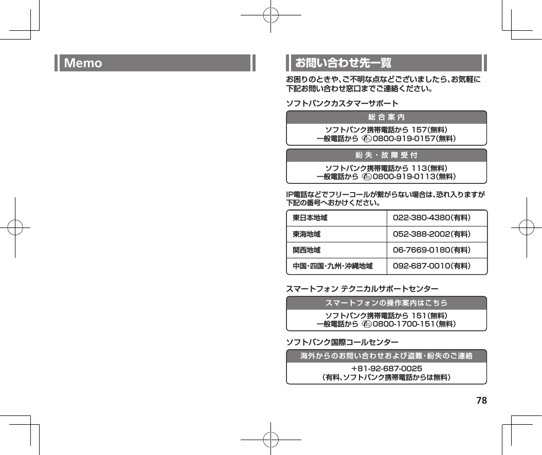 78Memo お困りのときや、ご不明な点などございましたら、お気軽に下記お問い合わせ窓口までご連絡ください。ソフトバンクカスタマーサポート総合案内ソフトバンク携帯電話から 157（無料）一般電話から  0800-919-0157（無料）紛失・故障受付ソフトバンク携帯電話から 113（無料）一般電話から  0800-919-0113（無料）IP電話などでフリーコールが繋がらない場合は、恐れ入りますが下記の番号へおかけください。東日本地域 022-380-4380（有料）東海地域 052-388-2002（有料）関西地域 06-7669-0180（有料）中 国・四 国・九 州・沖 縄 地 域 092-687-0010（有料）スマートフォン テクニカルサポートセンタースマートフォンの操作案内はこちらソフトバンク携帯電話から 151（無料）一般電話から  0800-1700-151（無料）ソフトバンク国際コールセンター海外からのお問い合わせおよび盗難・紛失のご連絡＋81-92-687-0025 （有料、ソフトバンク携帯電話からは無料）