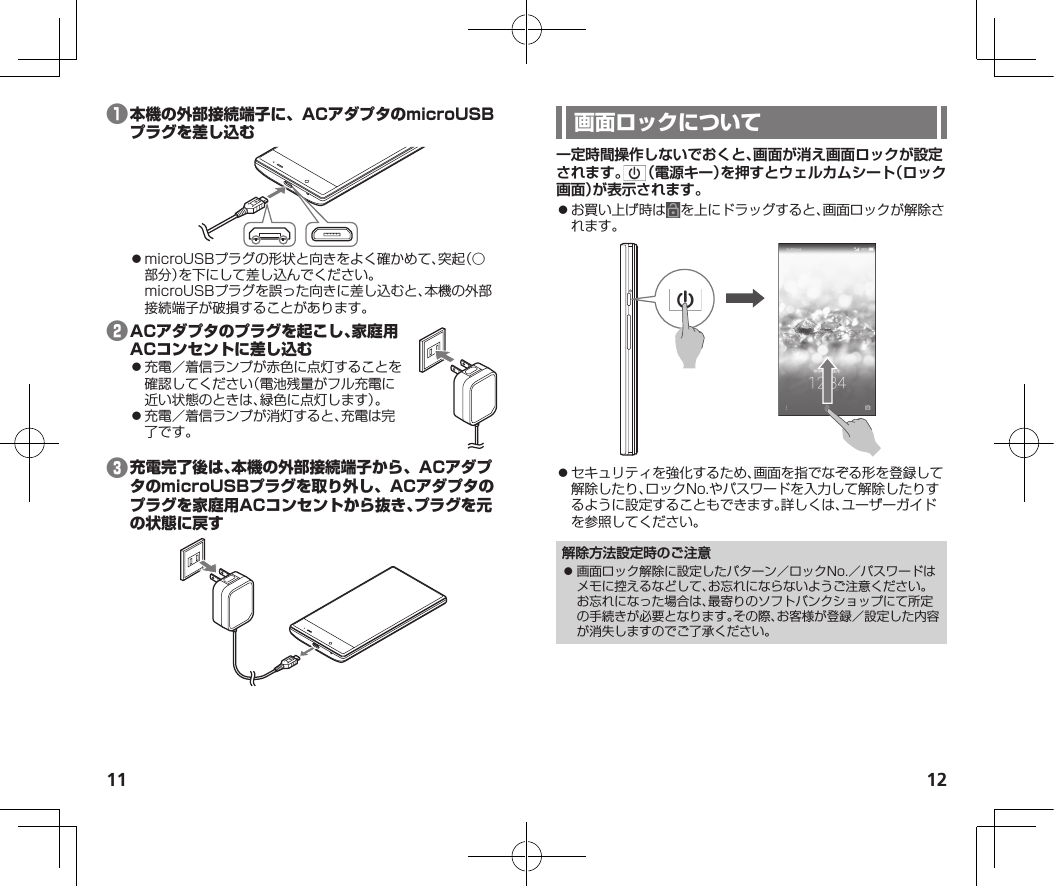 11 12❶⿟microUSBプラグの形状と向きをよく確かめて、突起（○部分）を下にして差し込んでください。microUSBプラグを誤った向きに差し込むと、本機の外部接続端子が破損することがあります。❷⿟充電／着信ランプが赤色に点灯することを確認してください（電池残量がフル充電に近い状態のときは、緑色に点灯します）。⿟充電／着信ランプが消灯すると、充電は完了です。❸一定時間操作しないでおくと、画面が消え画面ロックが設定されます。 （電源キー）を押すとウェルカムシート（ロック画面）が表示されます。⿟お買い上げ時は を上にドラッグすると、画面ロックが解除されます。⿟セキュリティを強化するため、画面を指でなぞる形を登録して解除したり、ロックNo.やパスワードを入力して解除したりするように設定することもできます。詳しくは、ユーザーガイドを参照してください。解除方法設定時のご注意⿟ 画面ロック解除に設定したパターン／ロックNo.／パスワードはメモに控えるなどして、お忘れにならないようご注意ください。お忘れになった場合は、最寄りのソフトバンクショップにて所定の手続きが必要となります。その際、お客様が登録／設定した内容が消失しますのでご了承ください。