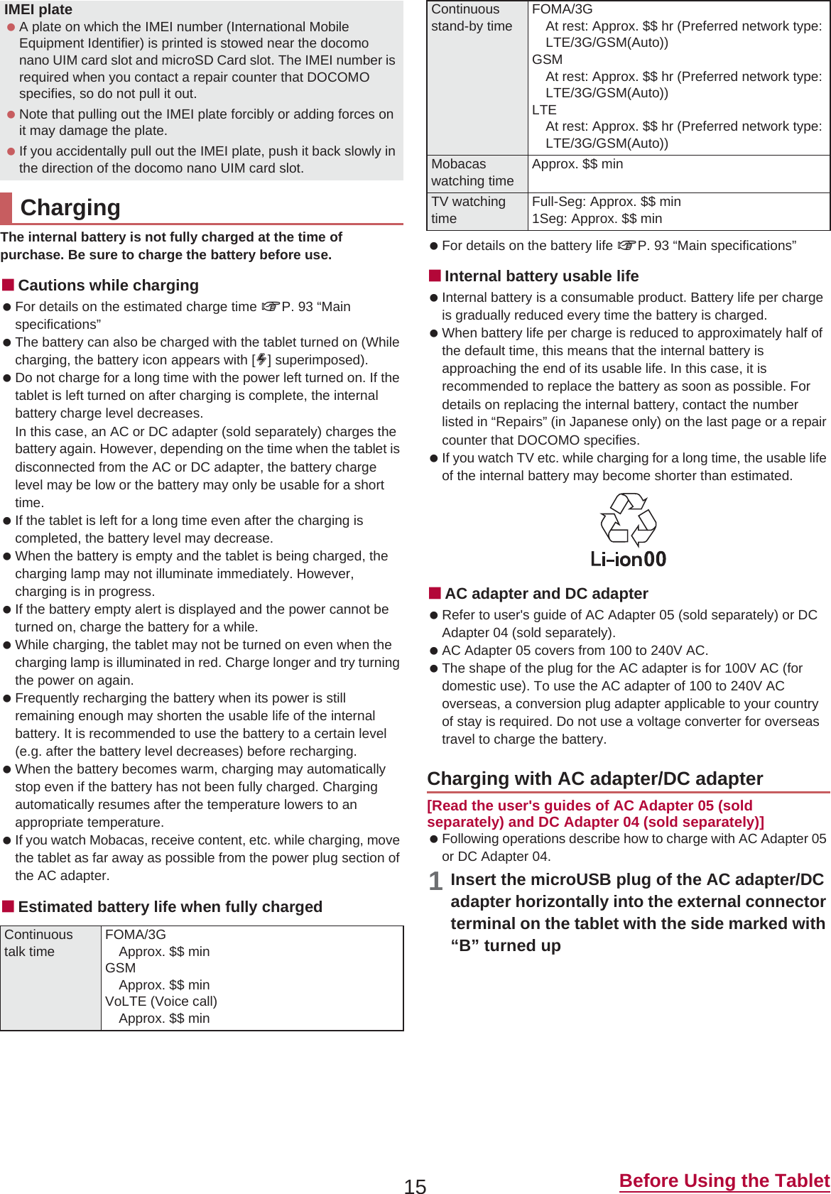 15 Before Using the TabletThe internal battery is not fully charged at the time of purchase. Be sure to charge the battery before use.ɡCautions while charging For details on the estimated charge time nP. 93 “Main specifications” The battery can also be charged with the tablet turned on (While charging, the battery icon appears with [w] superimposed). Do not charge for a long time with the power left turned on. If the tablet is left turned on after charging is complete, the internal battery charge level decreases.In this case, an AC or DC adapter (sold separately) charges the battery again. However, depending on the time when the tablet is disconnected from the AC or DC adapter, the battery charge level may be low or the battery may only be usable for a short time. If the tablet is left for a long time even after the charging is completed, the battery level may decrease. When the battery is empty and the tablet is being charged, the charging lamp may not illuminate immediately. However, charging is in progress. If the battery empty alert is displayed and the power cannot be turned on, charge the battery for a while. While charging, the tablet may not be turned on even when the charging lamp is illuminated in red. Charge longer and try turning the power on again. Frequently recharging the battery when its power is still remaining enough may shorten the usable life of the internal battery. It is recommended to use the battery to a certain level (e.g. after the battery level decreases) before recharging. When the battery becomes warm, charging may automatically stop even if the battery has not been fully charged. Charging automatically resumes after the temperature lowers to an appropriate temperature. If you watch Mobacas, receive content, etc. while charging, move the tablet as far away as possible from the power plug section of the AC adapter.ɡEstimated battery life when fully charged For details on the battery life nP. 93 “Main specifications”ɡInternal battery usable life Internal battery is a consumable product. Battery life per charge is gradually reduced every time the battery is charged. When battery life per charge is reduced to approximately half of the default time, this means that the internal battery is approaching the end of its usable life. In this case, it is recommended to replace the battery as soon as possible. For details on replacing the internal battery, contact the number listed in “Repairs” (in Japanese only) on the last page or a repair counter that DOCOMO specifies. If you watch TV etc. while charging for a long time, the usable life of the internal battery may become shorter than estimated.ɡAC adapter and DC adapter Refer to user&apos;s guide of AC Adapter 05 (sold separately) or DC Adapter 04 (sold separately). AC Adapter 05 covers from 100 to 240V AC. The shape of the plug for the AC adapter is for 100V AC (for domestic use). To use the AC adapter of 100 to 240V AC overseas, a conversion plug adapter applicable to your country of stay is required. Do not use a voltage converter for overseas travel to charge the battery.[Read the user&apos;s guides of AC Adapter 05 (sold separately) and DC Adapter 04 (sold separately)] Following operations describe how to charge with AC Adapter 05 or DC Adapter 04.1Insert the microUSB plug of the AC adapter/DC adapter horizontally into the external connector terminal on the tablet with the side marked with “B” turned upIMEI plate A plate on which the IMEI number (International Mobile Equipment Identifier) is printed is stowed near the docomo nano UIM card slot and microSD Card slot. The IMEI number is required when you contact a repair counter that DOCOMO specifies, so do not pull it out. Note that pulling out the IMEI plate forcibly or adding forces on it may damage the plate. If you accidentally pull out the IMEI plate, push it back slowly in the direction of the docomo nano UIM card slot.ChargingContinuous talk timeFOMA/3GApprox. $$ minGSMApprox. $$ minVoLTE (Voice call)Approx. $$ minContinuousstand-by timeFOMA/3GAt rest: Approx. $$ hr (Preferred network type: LTE/3G/GSM(Auto))GSMAt rest: Approx. $$ hr (Preferred network type: LTE/3G/GSM(Auto))LTEAt rest: Approx. $$ hr (Preferred network type: LTE/3G/GSM(Auto))Mobacaswatching timeApprox. $$ minTV watching timeFull-Seg: Approx. $$ min1Seg: Approx. $$ minCharging with AC adapter/DC adapter