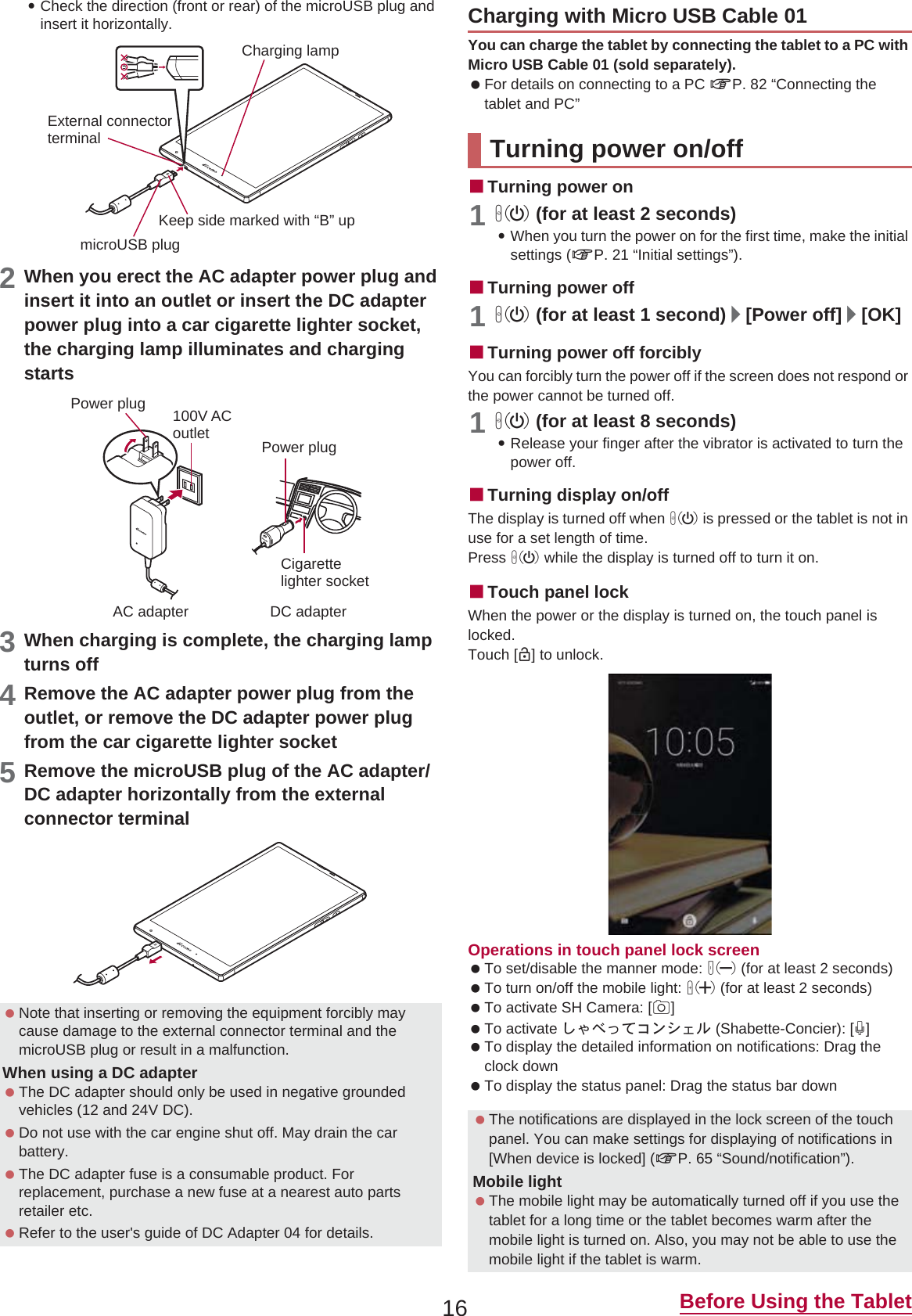 16 Before Using the Tablet:Check the direction (front or rear) of the microUSB plug and insert it horizontally.2When you erect the AC adapter power plug and insert it into an outlet or insert the DC adapter power plug into a car cigarette lighter socket, the charging lamp illuminates and charging starts3When charging is complete, the charging lamp turns off4Remove the AC adapter power plug from the outlet, or remove the DC adapter power plug from the car cigarette lighter socket5Remove the microUSB plug of the AC adapter/DC adapter horizontally from the external connector terminalYou can charge the tablet by connecting the tablet to a PC with Micro USB Cable 01 (sold separately). For details on connecting to a PC nP. 82 “Connecting the tablet and PC”ɡTurning power on1H (for at least 2 seconds):When you turn the power on for the first time, make the initial settings (nP. 21 “Initial settings”).ɡTurning power off1H (for at least 1 second)/[Power off]/[OK]ɡTurning power off forciblyYou can forcibly turn the power off if the screen does not respond or the power cannot be turned off.1H (for at least 8 seconds):Release your finger after the vibrator is activated to turn the power off.ɡTurning display on/offThe display is turned off when H is pressed or the tablet is not in use for a set length of time.Press H while the display is turned off to turn it on.ɡTouch panel lockWhen the power or the display is turned on, the touch panel is locked.Touch [J] to unlock.Operations in touch panel lock screen To set/disable the manner mode: y (for at least 2 seconds) To turn on/off the mobile light: x (for at least 2 seconds) To activate SH Camera: [K] To activate ̱͓̽̀͝΋ϋΏͿσ (Shabette-Concier): [W] To display the detailed information on notifications: Drag the clock down To display the status panel: Drag the status bar down Note that inserting or removing the equipment forcibly may cause damage to the external connector terminal and the microUSB plug or result in a malfunction.When using a DC adapter The DC adapter should only be used in negative grounded vehicles (12 and 24V DC). Do not use with the car engine shut off. May drain the car battery. The DC adapter fuse is a consumable product. For replacement, purchase a new fuse at a nearest auto parts retailer etc. Refer to the user&apos;s guide of DC Adapter 04 for details.Charging lampmicroUSB plugKeep side marked with “B” upExternal connector terminal100V ACoutletCigarettelighter socketAC adapter DC adapterPower plugPower plugCharging with Micro USB Cable 01Turning power on/off The notifications are displayed in the lock screen of the touch panel. You can make settings for displaying of notifications in [When device is locked] (nP. 65 “Sound/notification”).Mobile light The mobile light may be automatically turned off if you use the tablet for a long time or the tablet becomes warm after the mobile light is turned on. Also, you may not be able to use the mobile light if the tablet is warm.