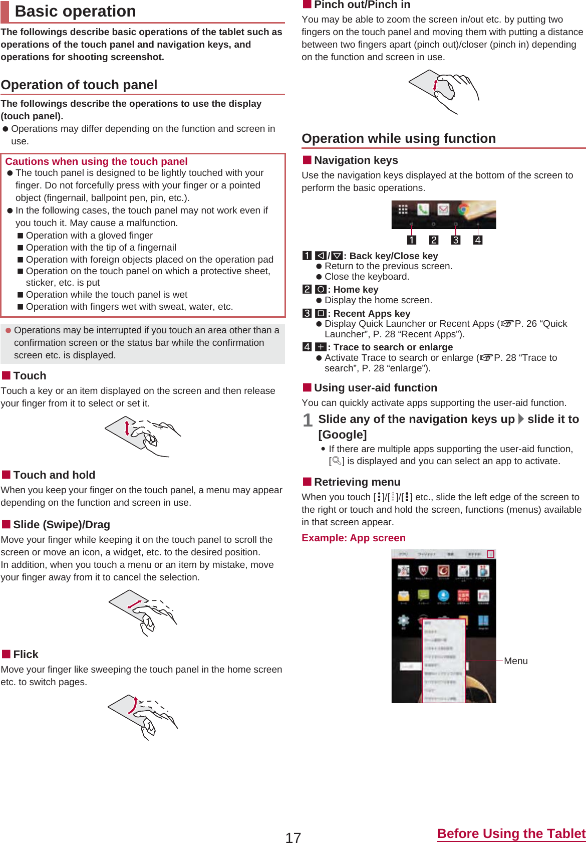 17 Before Using the TabletThe followings describe basic operations of the tablet such as operations of the touch panel and navigation keys, and operations for shooting screenshot.The followings describe the operations to use the display (touch panel). Operations may differ depending on the function and screen in use.ɡTouchTouch a key or an item displayed on the screen and then release your finger from it to select or set it.ɡTouch and holdWhen you keep your finger on the touch panel, a menu may appear depending on the function and screen in use.ɡSlide (Swipe)/DragMove your finger while keeping it on the touch panel to scroll the screen or move an icon, a widget, etc. to the desired position.In addition, when you touch a menu or an item by mistake, move your finger away from it to cancel the selection.ɡFlickMove your finger like sweeping the touch panel in the home screen etc. to switch pages.ɡPinch out/Pinch inYou may be able to zoom the screen in/out etc. by putting two fingers on the touch panel and moving them with putting a distance between two fingers apart (pinch out)/closer (pinch in) depending on the function and screen in use.ɡNavigation keysUse the navigation keys displayed at the bottom of the screen to perform the basic operations.1{/v: Back key/Close key Return to the previous screen. Close the keyboard.2|: Home key Display the home screen.3}: Recent Apps key Display Quick Launcher or Recent Apps (nP. 26 “Quick Launcher”, P. 28 “Recent Apps”).4[: Trace to search or enlarge Activate Trace to search or enlarge (nP. 28 “Trace to search”, P. 28 “enlarge”).ɡUsing user-aid functionYou can quickly activate apps supporting the user-aid function.1Slide any of the navigation keys up/slide it to [Google]:If there are multiple apps supporting the user-aid function, [q] is displayed and you can select an app to activate.ɡRetrieving menuWhen you touch [{]/[z]/[|] etc., slide the left edge of the screen to the right or touch and hold the screen, functions (menus) available in that screen appear.Example: App screenBasic operationOperation of touch panelCautions when using the touch panel The touch panel is designed to be lightly touched with your finger. Do not forcefully press with your finger or a pointed object (fingernail, ballpoint pen, pin, etc.). In the following cases, the touch panel may not work even if you touch it. May cause a malfunction.Operation with a gloved fingerOperation with the tip of a fingernailOperation with foreign objects placed on the operation padOperation on the touch panel on which a protective sheet, sticker, etc. is putOperation while the touch panel is wetOperation with fingers wet with sweat, water, etc. Operations may be interrupted if you touch an area other than a confirmation screen or the status bar while the confirmation screen etc. is displayed.Operation while using functionMenu