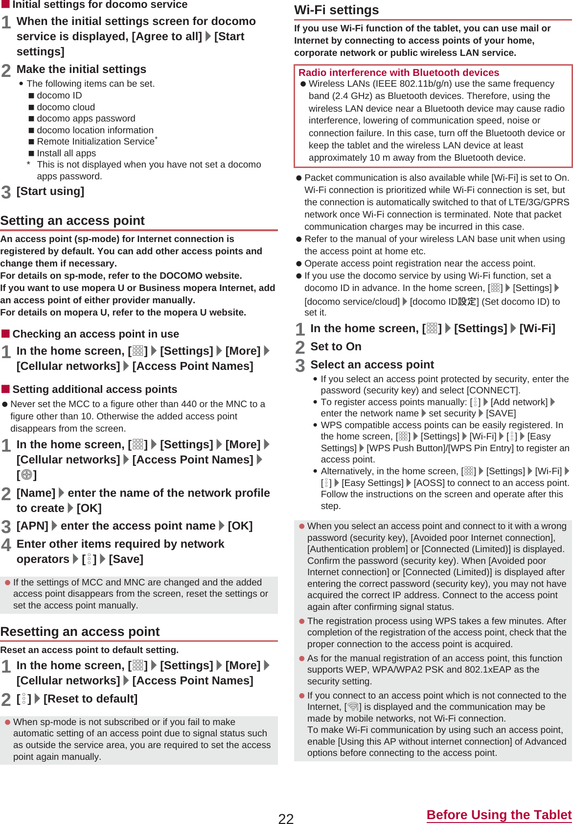 22 Before Using the TabletɡInitial settings for docomo service1When the initial settings screen for docomo service is displayed, [Agree to all]/[Start settings]2Make the initial settings:The following items can be set.docomo IDdocomo clouddocomo apps passworddocomo location informationRemote Initialization Service*Install all apps* This is not displayed when you have not set a docomo apps password.3[Start using]An access point (sp-mode) for Internet connection is registered by default. You can add other access points and change them if necessary.For details on sp-mode, refer to the DOCOMO website.If you want to use mopera U or Business mopera Internet, add an access point of either provider manually.For details on mopera U, refer to the mopera U website.ɡChecking an access point in use1In the home screen, [R]/[Settings]/[More]/[Cellular networks]/[Access Point Names]ɡSetting additional access points Never set the MCC to a figure other than 440 or the MNC to a figure other than 10. Otherwise the added access point disappears from the screen.1In the home screen, [R]/[Settings]/[More]/[Cellular networks]/[Access Point Names]/[m]2[Name]/enter the name of the network profile to create/[OK]3[APN]/enter the access point name/[OK]4Enter other items required by network operators/[z]/[Save]Reset an access point to default setting.1In the home screen, [R]/[Settings]/[More]/[Cellular networks]/[Access Point Names]2[z]/[Reset to default]If you use Wi-Fi function of the tablet, you can use mail or Internet by connecting to access points of your home, corporate network or public wireless LAN service. Packet communication is also available while [Wi-Fi] is set to On. Wi-Fi connection is prioritized while Wi-Fi connection is set, but the connection is automatically switched to that of LTE/3G/GPRS network once Wi-Fi connection is terminated. Note that packet communication charges may be incurred in this case. Refer to the manual of your wireless LAN base unit when using the access point at home etc. Operate access point registration near the access point. If you use the docomo service by using Wi-Fi function, set a docomo ID in advance. In the home screen, [R]/[Settings]/[docomo service/cloud]/[docomo ID୭೰] (Set docomo ID) to set it.1In the home screen, [R]/[Settings]/[Wi-Fi]2Set to On3Select an access point:If you select an access point protected by security, enter the password (security key) and select [CONNECT].:To register access points manually: [z]/[Add network]/enter the network name/set security/[SAVE]:WPS compatible access points can be easily registered. In the home screen, [R]/[Settings]/[Wi-Fi]/[z]/[EasySettings]/[WPS Push Button]/[WPS Pin Entry] to register an access point.:Alternatively, in the home screen, [R]/[Settings]/[Wi-Fi]/[z]/[Easy Settings]/[AOSS] to connect to an access point. Follow the instructions on the screen and operate after this step.Setting an access point If the settings of MCC and MNC are changed and the added access point disappears from the screen, reset the settings or set the access point manually.Resetting an access point When sp-mode is not subscribed or if you fail to make automatic setting of an access point due to signal status such as outside the service area, you are required to set the access point again manually.Wi-Fi settingsRadio interference with Bluetooth devices Wireless LANs (IEEE 802.11b/g/n) use the same frequency band (2.4 GHz) as Bluetooth devices. Therefore, using the wireless LAN device near a Bluetooth device may cause radio interference, lowering of communication speed, noise or connection failure. In this case, turn off the Bluetooth device or keep the tablet and the wireless LAN device at least approximately 10 m away from the Bluetooth device. When you select an access point and connect to it with a wrong password (security key), [Avoided poor Internet connection], [Authentication problem] or [Connected (Limited)] is displayed. Confirm the password (security key). When [Avoided poor Internet connection] or [Connected (Limited)] is displayed after entering the correct password (security key), you may not have acquired the correct IP address. Connect to the access point again after confirming signal status. The registration process using WPS takes a few minutes. After completion of the registration of the access point, check that the proper connection to the access point is acquired. As for the manual registration of an access point, this function supports WEP, WPA/WPA2 PSK and 802.1xEAP as the security setting. If you connect to an access point which is not connected to the Internet, [5] is displayed and the communication may be made by mobile networks, not Wi-Fi connection.To make Wi-Fi communication by using such an access point, enable [Using this AP without internet connection] of Advanced options before connecting to the access point.