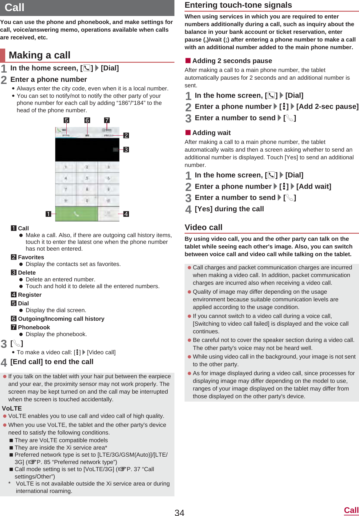 34 CallYou can use the phone and phonebook, and make settings for call, voice/answering memo, operations available when calls are received, etc.1In the home screen, []]/[Dial]2Enter a phone number:Always enter the city code, even when it is a local number.:You can set to notify/not to notify the other party of your phone number for each call by adding “186”/“184” to the head of the phone number.1Call Make a call. Also, if there are outgoing call history items, touch it to enter the latest one when the phone number has not been entered.2Favorites Display the contacts set as favorites.3Delete Delete an entered number. Touch and hold it to delete all the entered numbers.4Register5Dial Display the dial screen.6Outgoing/Incoming call history7Phonebook Display the phonebook.3[0]:To make a video call: [|]/[Video call]4[End call] to end the callWhen using services in which you are required to enter numbers additionally during a call, such as inquiry about the balance in your bank account or ticket reservation, enter pause (,)/wait (;) after entering a phone number to make a call with an additional number added to the main phone number.ɡAdding 2 seconds pauseAfter making a call to a main phone number, the tablet automatically pauses for 2 seconds and an additional number is sent.1In the home screen, []]/[Dial]2Enter a phone number/[|]/[Add 2-sec pause]3Enter a number to send/[0]ɡAdding waitAfter making a call to a main phone number, the tablet automatically waits and then a screen asking whether to send an additional number is displayed. Touch [Yes] to send an additional number.1In the home screen, []]/[Dial]2Enter a phone number/[|]/[Add wait]3Enter a number to send/[0]4[Yes] during the callBy using video call, you and the other party can talk on the tablet while seeing each other&apos;s image. Also, you can switch between voice call and video call while talking on the tablet.CallMaking a call If you talk on the tablet with your hair put between the earpiece and your ear, the proximity sensor may not work properly. The screen may be kept turned on and the call may be interrupted when the screen is touched accidentally.VoLTE VoLTE enables you to use call and video call of high quality. When you use VoLTE, the tablet and the other party&apos;s device need to satisfy the following conditions.They are VoLTE compatible modelsThey are inside the Xi service area*Preferred network type is set to [LTE/3G/GSM(Auto)]/[LTE/3G] (nP. 85 “Preferred network type”)Call mode setting is set to [VoLTE/3G] (nP. 37 “Call settings/Other”)* VoLTE is not available outside the Xi service area or during international roaming.Entering touch-tone signalsVideo call Call charges and packet communication charges are incurred when making a video call. In addition, packet communication charges are incurred also when receiving a video call. Quality of image may differ depending on the usage environment because suitable communication levels are applied according to the usage condition. If you cannot switch to a video call during a voice call, [Switching to video call failed] is displayed and the voice call continues. Be careful not to cover the speaker section during a video call. The other party&apos;s voice may not be heard well. While using video call in the background, your image is not sent to the other party. As for image displayed during a video call, since processes for displaying image may differ depending on the model to use, ranges of your image displayed on the tablet may differ from those displayed on the other party&apos;s device.