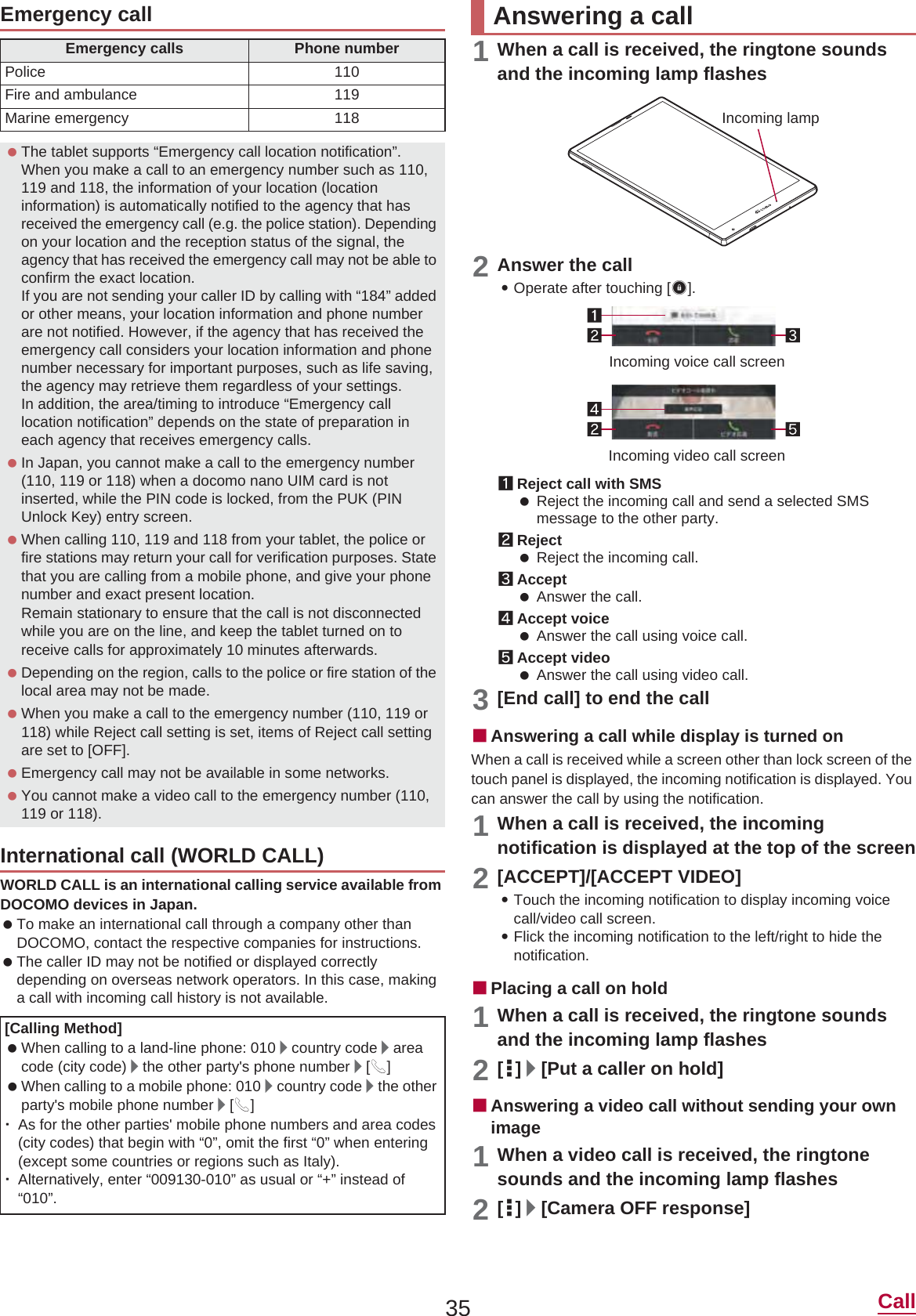 35 CallWORLD CALL is an international calling service available from DOCOMO devices in Japan. To make an international call through a company other than DOCOMO, contact the respective companies for instructions. The caller ID may not be notified or displayed correctly depending on overseas network operators. In this case, making a call with incoming call history is not available.1When a call is received, the ringtone sounds and the incoming lamp flashes2Answer the call:Operate after touching [3].1Reject call with SMS Reject the incoming call and send a selected SMS message to the other party.2Reject Reject the incoming call.3Accept Answer the call.4Accept voice Answer the call using voice call.5Accept video Answer the call using video call.3[End call] to end the callɡAnswering a call while display is turned onWhen a call is received while a screen other than lock screen of the touch panel is displayed, the incoming notification is displayed. You can answer the call by using the notification.1When a call is received, the incoming notification is displayed at the top of the screen2[ACCEPT]/[ACCEPT VIDEO]:Touch the incoming notification to display incoming voice call/video call screen.:Flick the incoming notification to the left/right to hide the notification.ɡPlacing a call on hold1When a call is received, the ringtone sounds and the incoming lamp flashes2[|]/[Put a caller on hold]ɡAnswering a video call without sending your own image1When a video call is received, the ringtone sounds and the incoming lamp flashes2[|]/[Camera OFF response]Emergency callEmergency calls Phone numberPolice 110Fire and ambulance 119Marine emergency 118 The tablet supports “Emergency call location notification”.When you make a call to an emergency number such as 110, 119 and 118, the information of your location (location information) is automatically notified to the agency that has received the emergency call (e.g. the police station). Depending on your location and the reception status of the signal, the agency that has received the emergency call may not be able to confirm the exact location.If you are not sending your caller ID by calling with “184” added or other means, your location information and phone number are not notified. However, if the agency that has received the emergency call considers your location information and phone number necessary for important purposes, such as life saving, the agency may retrieve them regardless of your settings.In addition, the area/timing to introduce “Emergency call location notification” depends on the state of preparation in each agency that receives emergency calls. In Japan, you cannot make a call to the emergency number (110, 119 or 118) when a docomo nano UIM card is not inserted, while the PIN code is locked, from the PUK (PIN Unlock Key) entry screen. When calling 110, 119 and 118 from your tablet, the police or fire stations may return your call for verification purposes. State that you are calling from a mobile phone, and give your phone number and exact present location.Remain stationary to ensure that the call is not disconnected while you are on the line, and keep the tablet turned on to receive calls for approximately 10 minutes afterwards. Depending on the region, calls to the police or fire station of the local area may not be made. When you make a call to the emergency number (110, 119 or 118) while Reject call setting is set, items of Reject call setting are set to [OFF]. Emergency call may not be available in some networks. You cannot make a video call to the emergency number (110, 119 or 118).International call (WORLD CALL)[Calling Method] When calling to a land-line phone: 010/country code/areacode (city code)/the other party&apos;s phone number/[0] When calling to a mobile phone: 010/country code/the other party&apos;s mobile phone number/[0]ƦAs for the other parties&apos; mobile phone numbers and area codes (city codes) that begin with “0”, omit the first “0” when entering (except some countries or regions such as Italy).ƦAlternatively, enter “009130-010” as usual or “+” instead of “010”.Answering a callIncoming lampIncoming voice call screenIncoming video call screen