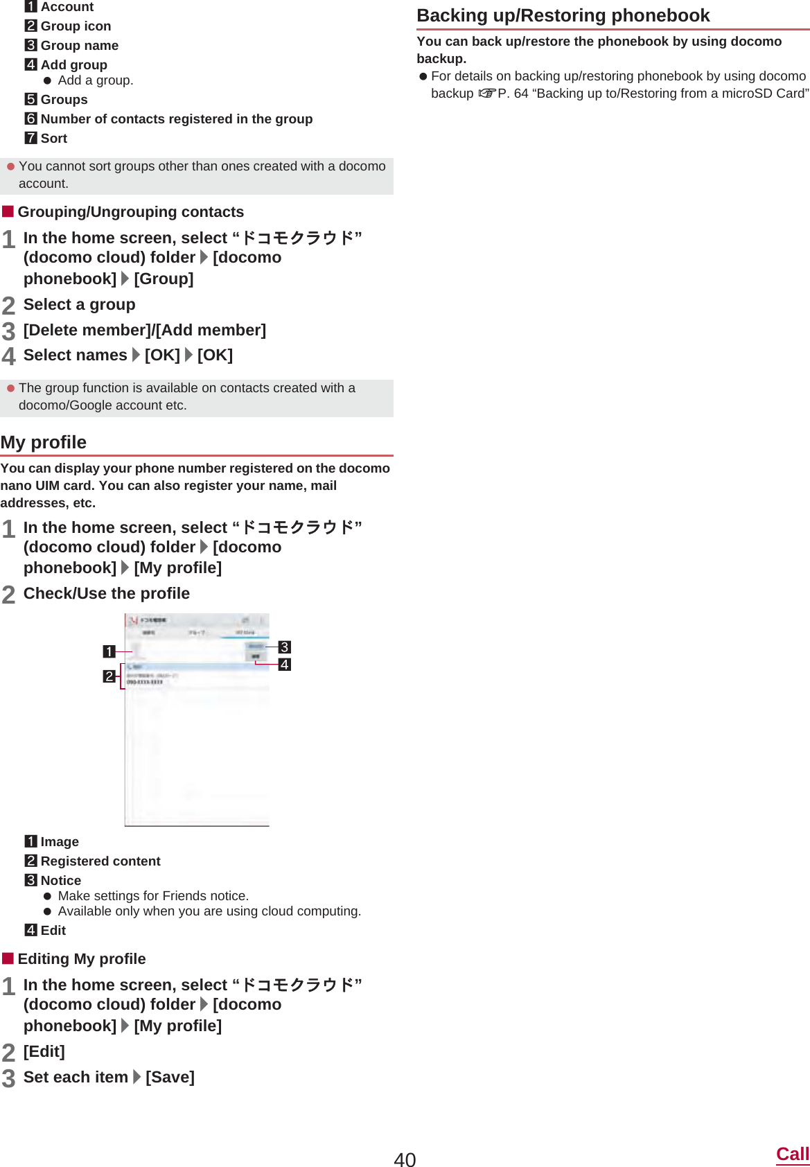 40 Call1Account2Group icon3Group name4Add group Add a group.5Groups6Number of contacts registered in the group7SortɡGrouping/Ungrouping contacts1In the home screen, select “Ρ΋κ·ρ;Ρ”(docomo cloud) folder/[docomo phonebook]/[Group]2Select a group3[Delete member]/[Add member]4Select names/[OK]/[OK]You can display your phone number registered on the docomo nano UIM card. You can also register your name, mail addresses, etc.1In the home screen, select “Ρ΋κ·ρ;Ρ”(docomo cloud) folder/[docomo phonebook]/[My profile]2Check/Use the profile1Image2Registered content3Notice Make settings for Friends notice. Available only when you are using cloud computing.4EditɡEditing My profile1In the home screen, select “Ρ΋κ·ρ;Ρ”(docomo cloud) folder/[docomo phonebook]/[My profile]2[Edit]3Set each item/[Save]You can back up/restore the phonebook by using docomo backup. For details on backing up/restoring phonebook by using docomo backup nP. 64 “Backing up to/Restoring from a microSD Card” You cannot sort groups other than ones created with a docomo account. The group function is available on contacts created with a docomo/Google account etc.My profileBacking up/Restoring phonebook