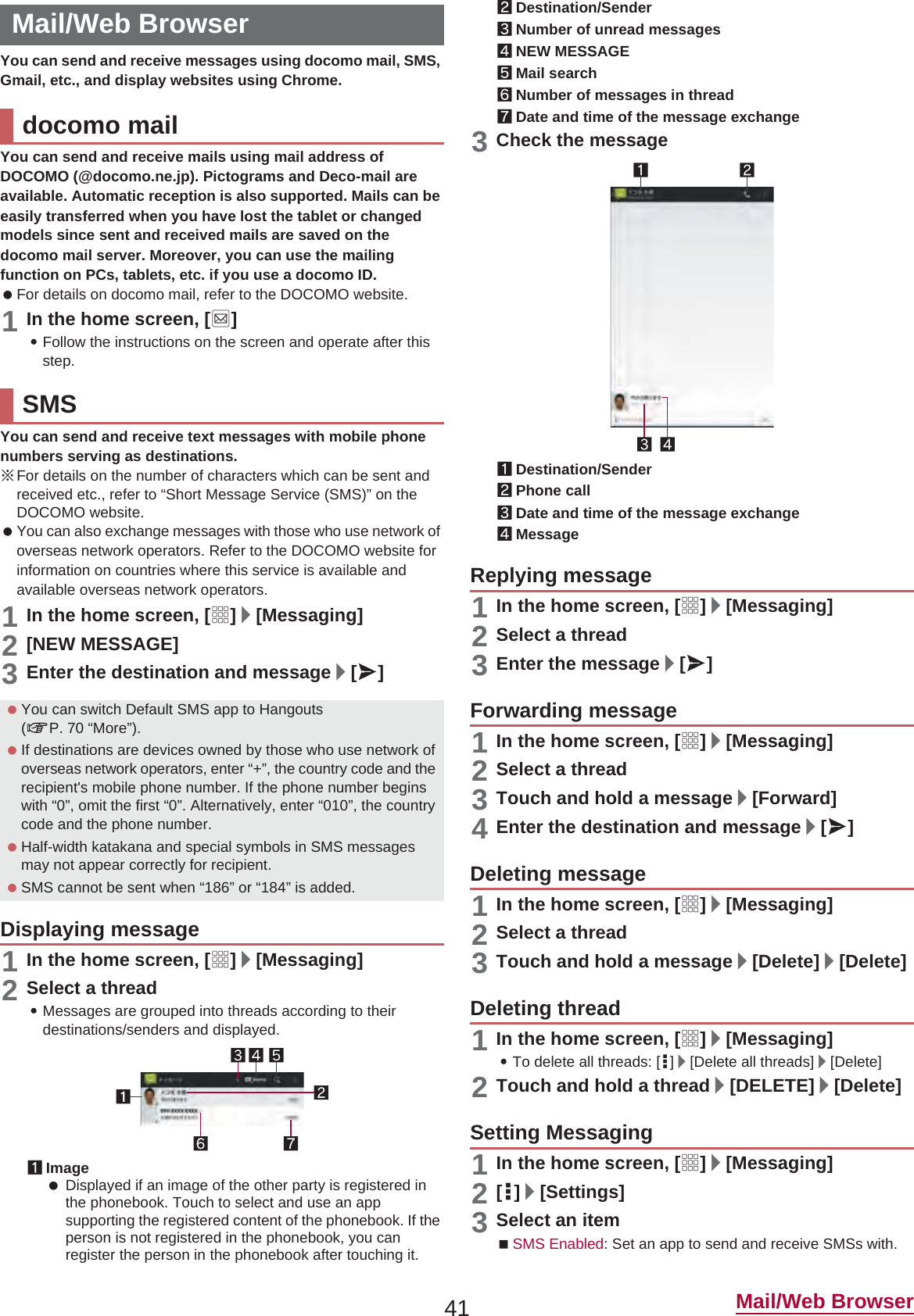 41 Mail/Web BrowserYou can send and receive messages using docomo mail, SMS, Gmail, etc., and display websites using Chrome.You can send and receive mails using mail address of DOCOMO (@docomo.ne.jp). Pictograms and Deco-mail are available. Automatic reception is also supported. Mails can be easily transferred when you have lost the tablet or changed models since sent and received mails are saved on the docomo mail server. Moreover, you can use the mailing function on PCs, tablets, etc. if you use a docomo ID. For details on docomo mail, refer to the DOCOMO website.1In the home screen, [^]:Follow the instructions on the screen and operate after this step.You can send and receive text messages with mobile phone numbers serving as destinations.ɦFor details on the number of characters which can be sent and received etc., refer to “Short Message Service (SMS)” on the DOCOMO website. You can also exchange messages with those who use network of overseas network operators. Refer to the DOCOMO website for information on countries where this service is available and available overseas network operators.1In the home screen, [R]/[Messaging]2[NEW MESSAGE]3Enter the destination and message/[@]1In the home screen, [R]/[Messaging]2Select a thread:Messages are grouped into threads according to their destinations/senders and displayed.1Image Displayed if an image of the other party is registered in the phonebook. Touch to select and use an app supporting the registered content of the phonebook. If the person is not registered in the phonebook, you can register the person in the phonebook after touching it.2Destination/Sender3Number of unread messages4NEW MESSAGE5Mail search6Number of messages in thread7Date and time of the message exchange3Check the message1Destination/Sender2Phone call3Date and time of the message exchange4Message1In the home screen, [R]/[Messaging]2Select a thread3Enter the message/[@]1In the home screen, [R]/[Messaging]2Select a thread3Touch and hold a message/[Forward]4Enter the destination and message/[@]1In the home screen, [R]/[Messaging]2Select a thread3Touch and hold a message/[Delete]/[Delete]1In the home screen, [R]/[Messaging]:To delete all threads: [|]/[Delete all threads]/[Delete]2Touch and hold a thread/[DELETE]/[Delete]1In the home screen, [R]/[Messaging]2[|]/[Settings]3Select an itemSMS Enabled: Set an app to send and receive SMSs with.Mail/Web Browserdocomo mailSMS You can switch Default SMS app to Hangouts (nP. 70 “More”). If destinations are devices owned by those who use network of overseas network operators, enter “+”, the country code and the recipient&apos;s mobile phone number. If the phone number begins with “0”, omit the first “0”. Alternatively, enter “010”, the country code and the phone number. Half-width katakana and special symbols in SMS messages may not appear correctly for recipient. SMS cannot be sent when “186” or “184” is added.Displaying messageReplying messageForwarding messageDeleting messageDeleting threadSetting Messaging