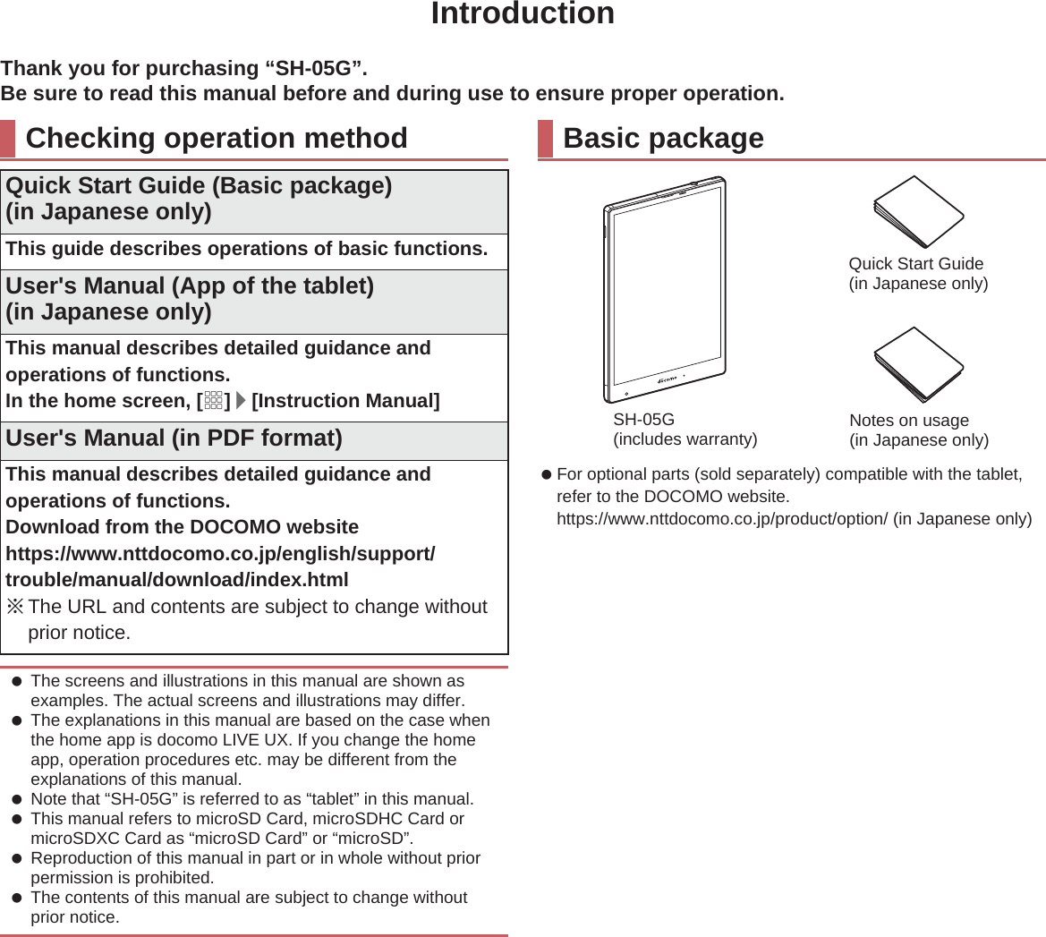 IntroductionThank you for purchasing “SH-05G”.Be sure to read this manual before and during use to ensure proper operation. For optional parts (sold separately) compatible with the tablet, refer to the DOCOMO website.(https://www.nttdocomo.co.jp/product/option/) (in Japanese only)Checking operation methodQuick Start Guide (Basic package)(in Japanese only)This guide describes operations of basic functions.User&apos;s Manual (App of the tablet)(in Japanese only)This manual describes detailed guidance and operations of functions.In the home screen, [R]/[Instruction Manual]User&apos;s Manual (in PDF format)This manual describes detailed guidance and operations of functions.Download from the DOCOMO website(https://www.nttdocomo.co.jp/english/support/trouble/manual/download/index.html) ɦThe URL and contents are subject to change without prior notice. The screens and illustrations in this manual are shown as examples. The actual screens and illustrations may differ. The explanations in this manual are based on the case when the home app is docomo LIVE UX. If you change the home app, operation procedures etc. may be different from the explanations of this manual. Note that “SH-05G” is referred to as “tablet” in this manual. This manual refers to microSD Card, microSDHC Card or microSDXC Card as “microSD Card” or “microSD”. Reproduction of this manual in part or in whole without prior permission is prohibited. The contents of this manual are subject to change without prior notice.Basic packageSH-05G(includes warranty)Quick Start Guide (in Japanese only)Notes on usage(in Japanese only)