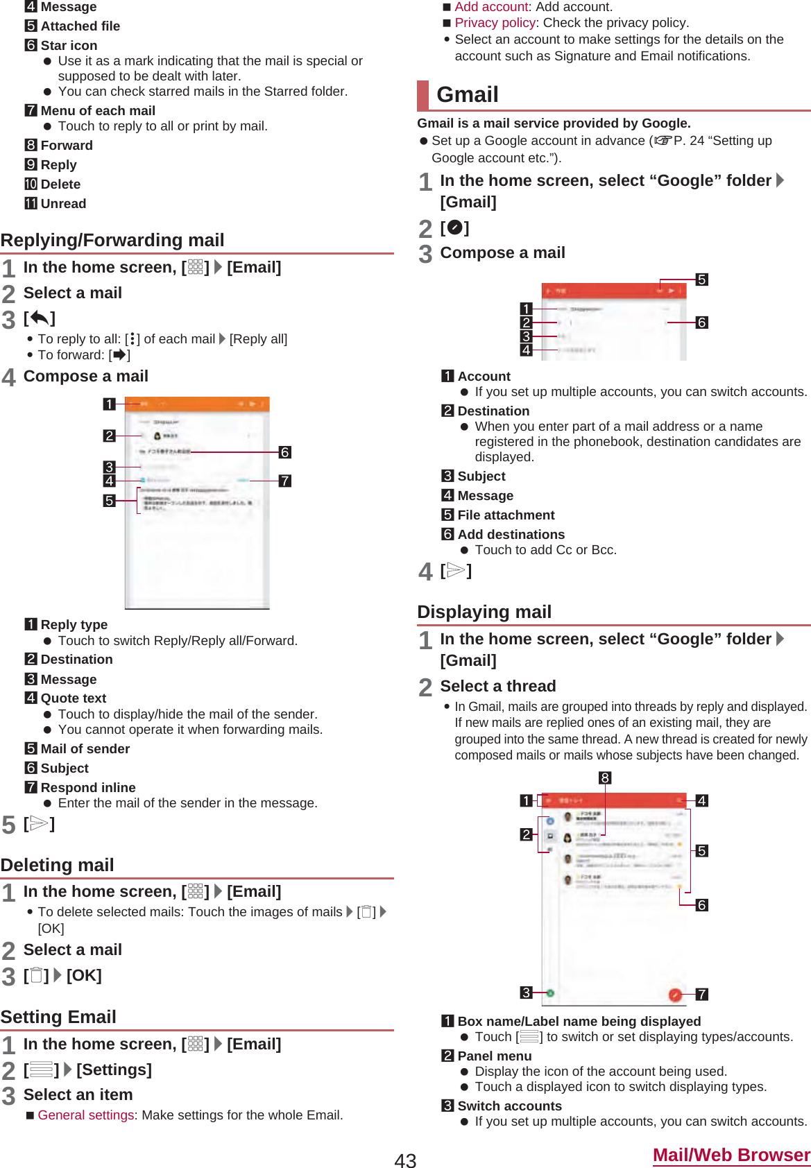 43 Mail/Web Browser4Message5Attached file6Star icon Use it as a mark indicating that the mail is special or supposed to be dealt with later. You can check starred mails in the Starred folder.7Menu of each mail Touch to reply to all or print by mail.8Forward9ReplyaDeletebUnread1In the home screen, [R]/[Email]2Select a mail3[)]:To reply to all: [{] of each mail/[Reply all]:To forward: [*]4Compose a mail1Reply type Touch to switch Reply/Reply all/Forward.2Destination3Message4Quote text Touch to display/hide the mail of the sender. You cannot operate it when forwarding mails.5Mail of sender6Subject7Respond inline Enter the mail of the sender in the message.5[,]1In the home screen, [R]/[Email]:To delete selected mails: Touch the images of mails/[+]/[OK]2Select a mail3[+]/[OK]1In the home screen, [R]/[Email]2[/]/[Settings]3Select an itemGeneral settings: Make settings for the whole Email.Add account: Add account.Privacy policy: Check the privacy policy.:Select an account to make settings for the details on the account such as Signature and Email notifications.Gmail is a mail service provided by Google. Set up a Google account in advance (nP. 24 “Setting up Google account etc.”). 1In the home screen, select “Google” folder/[Gmail]2[(]3Compose a mail1Account If you set up multiple accounts, you can switch accounts.2Destination When you enter part of a mail address or a name registered in the phonebook, destination candidates are displayed.3Subject4Message5File attachment6Add destinations Touch to add Cc or Bcc.4[,]1In the home screen, select “Google” folder/[Gmail]2Select a thread:In Gmail, mails are grouped into threads by reply and displayed. If new mails are replied ones of an existing mail, they are grouped into the same thread. A new thread is created for newly composed mails or mails whose subjects have been changed.1Box name/Label name being displayed Touch [/] to switch or set displaying types/accounts.2Panel menu Display the icon of the account being used. Touch a displayed icon to switch displaying types.3Switch accounts If you set up multiple accounts, you can switch accounts.Replying/Forwarding mailDeleting mailSetting EmailGmailDisplaying mail