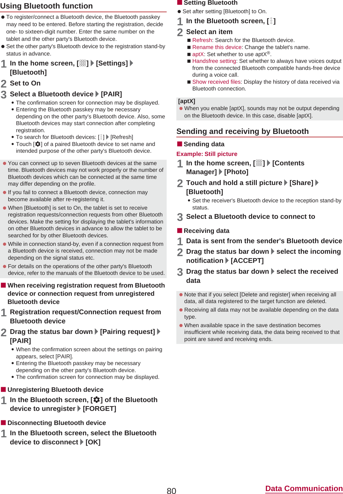 80 Data Communication To register/connect a Bluetooth device, the Bluetooth passkey may need to be entered. Before starting the registration, decide one- to sixteen-digit number. Enter the same number on the tablet and the other party&apos;s Bluetooth device. Set the other party&apos;s Bluetooth device to the registration stand-by status in advance.1In the home screen, [R]/[Settings]/[Bluetooth]2Set to On3Select a Bluetooth device/[PAIR] :The confirmation screen for connection may be displayed.:Entering the Bluetooth passkey may be necessary depending on the other party&apos;s Bluetooth device. Also, some Bluetooth devices may start connection after completing registration.:To search for Bluetooth devices: [z]/[Refresh]:Touch [B] of a paired Bluetooth device to set name and intended purpose of the other party&apos;s Bluetooth device.ɡWhen receiving registration request from Bluetooth device or connection request from unregistered Bluetooth device1Registration request/Connection request from Bluetooth device2Drag the status bar down/[Pairing request]/[PAIR]:When the confirmation screen about the settings on pairing appears, select [PAIR].:Entering the Bluetooth passkey may be necessary depending on the other party&apos;s Bluetooth device.:The confirmation screen for connection may be displayed.ɡUnregistering Bluetooth device1In the Bluetooth screen, [B] of the Bluetooth device to unregister/[FORGET]ɡDisconnecting Bluetooth device1In the Bluetooth screen, select the Bluetooth device to disconnect/[OK]ɡSetting Bluetooth Set after setting [Bluetooth] to On.1In the Bluetooth screen, [z]2Select an itemRefresh: Search for the Bluetooth device.Rename this device: Change the tablet&apos;s name.aptX: Set whether to use aptX®.Handsfree setting: Set whether to always have voices output from the connected Bluetooth compatible hands-free device during a voice call.Show received files: Display the history of data received via Bluetooth connection.ɡSending dataExample: Still picture1In the home screen, [R]/[Contents Manager]/[Photo]2Touch and hold a still picture/[Share]/[Bluetooth]:Set the receiver&apos;s Bluetooth device to the reception stand-by status.3Select a Bluetooth device to connect toɡReceiving data1Data is sent from the sender&apos;s Bluetooth device2Drag the status bar down/select the incoming notification/[ACCEPT]3Drag the status bar down/select the received dataUsing Bluetooth function You can connect up to seven Bluetooth devices at the same time. Bluetooth devices may not work properly or the number of Bluetooth devices which can be connected at the same time may differ depending on the profile. If you fail to connect a Bluetooth device, connection may become available after re-registering it. When [Bluetooth] is set to On, the tablet is set to receive registration requests/connection requests from other Bluetooth devices. Make the setting for displaying the tablet&apos;s information on other Bluetooth devices in advance to allow the tablet to be searched for by other Bluetooth devices. While in connection stand-by, even if a connection request from a Bluetooth device is received, connection may not be made depending on the signal status etc. For details on the operations of the other party&apos;s Bluetooth device, refer to the manuals of the Bluetooth device to be used.[aptX] When you enable [aptX], sounds may not be output depending on the Bluetooth device. In this case, disable [aptX].Sending and receiving by Bluetooth Note that if you select [Delete and register] when receiving all data, all data registered to the target function are deleted. Receiving all data may not be available depending on the data type. When available space in the save destination becomes insufficient while receiving data, the data being received to that point are saved and receiving ends.