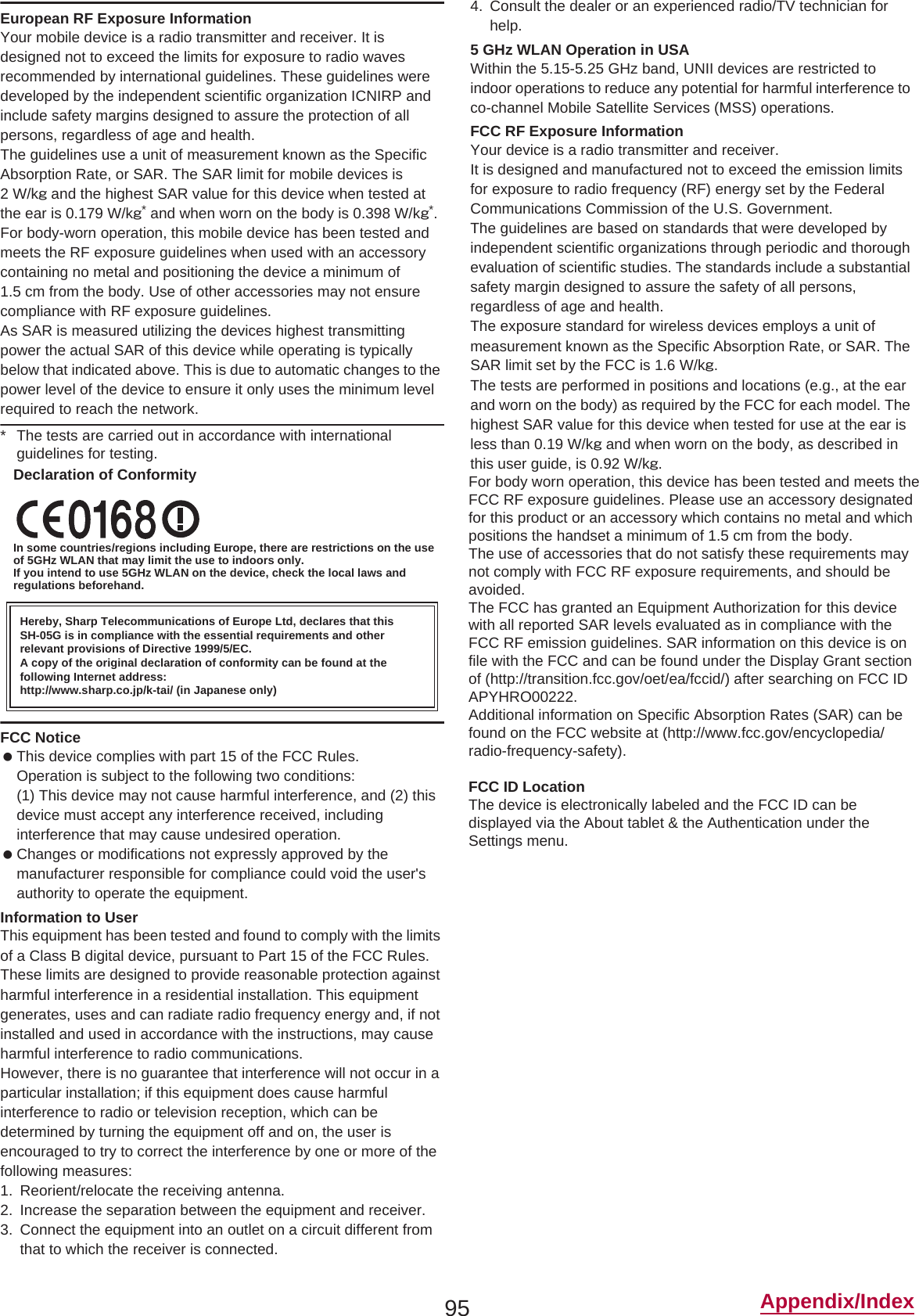 95 Appendix/IndexEuropean RF Exposure InformationYour mobile device is a radio transmitter and receiver. It is designed not to exceed the limits for exposure to radio waves recommended by international guidelines. These guidelines were developed by the independent scientific organization ICNIRP and include safety margins designed to assure the protection of all persons, regardless of age and health.The guidelines use a unit of measurement known as the Specific Absorption Rate, or SAR. The SAR limit for mobile devices is 2 W/kŨ and the highest SAR value for this device when tested at the ear is 0.179 W/kŨ* and when worn on the body is 0.398 W/kŨ*.For body-worn operation, this mobile device has been tested and meets the RF exposure guidelines when used with an accessory containing no metal and positioning the device a minimum of 1.5 cm from the body. Use of other accessories may not ensure compliance with RF exposure guidelines.As SAR is measured utilizing the devices highest transmitting power the actual SAR of this device while operating is typically below that indicated above. This is due to automatic changes to the power level of the device to ensure it only uses the minimum level required to reach the network.* The tests are carried out in accordance with international guidelines for testing.Declaration of ConformityIn some countries/regions including Europe, there are restrictions on the use of 5GHz WLAN that may limit the use to indoors only.If you intend to use 5GHz WLAN on the device, check the local laws and regulations beforehand.FCC Notice This device complies with part 15 of the FCC Rules.Operation is subject to the following two conditions:(1) This device may not cause harmful interference, and (2) this device must accept any interference received, including interference that may cause undesired operation. Changes or modifications not expressly approved by the manufacturer responsible for compliance could void the user&apos;s authority to operate the equipment.Information to UserThis equipment has been tested and found to comply with the limits of a Class B digital device, pursuant to Part 15 of the FCC Rules. These limits are designed to provide reasonable protection against harmful interference in a residential installation. This equipment generates, uses and can radiate radio frequency energy and, if not installed and used in accordance with the instructions, may cause harmful interference to radio communications.However, there is no guarantee that interference will not occur in a particular installation; if this equipment does cause harmful interference to radio or television reception, which can be determined by turning the equipment off and on, the user is encouraged to try to correct the interference by one or more of the following measures:1. Reorient/relocate the receiving antenna.2. Increase the separation between the equipment and receiver.3. Connect the equipment into an outlet on a circuit different from that to which the receiver is connected.4. Consult the dealer or an experienced radio/TV technician for help.5 GHz WLAN Operation in USAWithin the 5.15-5.25 GHz band, UNII devices are restricted to indoor operations to reduce any potential for harmful interference to co-channel Mobile Satellite Services (MSS) operations.FCC RF Exposure InformationYour device is a radio transmitter and receiver.It is designed and manufactured not to exceed the emission limits for exposure to radio frequency (RF) energy set by the Federal Communications Commission of the U.S. Government.The guidelines are based on standards that were developed by independent scientific organizations through periodic and thorough evaluation of scientific studies. The standards include a substantial safety margin designed to assure the safety of all persons, regardless of age and health.The exposure standard for wireless devices employs a unit of measurement known as the Specific Absorption Rate, or SAR. The SAR limit set by the FCC is 1.6 W/kŨ.The tests are performed in positions and locations (e.g., at the ear and worn on the body) as required by the FCC for each model. The highest SAR value for this device when tested for use at the ear is less than 0.19 W/kŨ and when worn on the body, as described in this user guide, is 0.92 W/kŨ.This device has been tested and meets the FCC RF exposure guidelines.The use of accessories that do not satisfy these requirements may not comply with FCC RF exposure requirements, and should be avoided. The FCC has granted an Equipment Authorization for this device with all reported SAR levels evaluated as in compliance with the FCC RF emission guidelines. SAR information on this device is on file with the FCC and can be found under the Display Grant section of (http://transition.fcc.gov/oet/ea/fccid/) after searching on FCC ID APYHRO00222.Additional information on Specific Absorption Rates (SAR) can be found on the FCC website at (http://www.fcc.gov/encyclopedia/radio-frequency-safety).FCC ID LocationThe device is electronically labeled and the FCC ID can be displayed via the About tablet &amp; the Authentication under theSettings menu.Hereby, Sharp Telecommunications of Europe Ltd, declares that this SH-05G is in compliance with the essential requirements and other relevant provisions of Directive 1999/5/EC.A copy of the original declaration of conformity can be found at the following Internet address:(http://www.sharp.co.jp/k-tai/) (in Japanese only)For body worn operation, this device has been tested and meets theFCC RF exposure guidelines. Please use an accessory designatedfor this product or an accessory which contains no metal and whichpositions the handset a minimum of 1.5 cm from the body.The use of accessories that do not satisfy these requirements maynot comply with FCC RF exposure requirements, and should beavoided.The FCC has granted an Equipment Authorization for this devicewith all reported SAR levels evaluated as in compliance with theFCC RF emission guidelines. SAR information on this device is onfile with the FCC and can be found under the Display Grant sectionof (http://transition.fcc.gov/oet/ea/fccid/) after searching on FCC IDAPYHRO00222.Additional information on Specific Absorption Rates (SAR) can befound on the FCC website at (http://www.fcc.gov/encyclopedia/radio-frequency-safety).aaaFCC ID LocationThe device is electronically labeled and the FCC ID can bedisplayed via the About tablet &amp; the Authentication under theSettings menu.