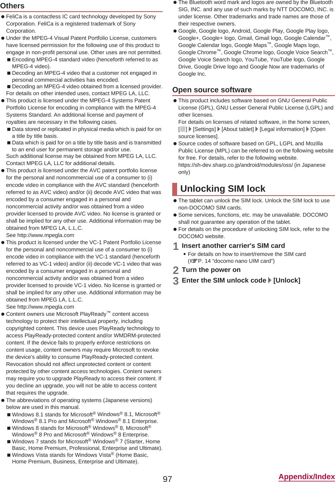 97 Appendix/Index FeliCa is a contactless IC card technology developed by Sony Corporation. FeliCa is a registered trademark of Sony Corporation. Under the MPEG-4 Visual Patent Portfolio License, customers have licensed permission for the following use of this product to engage in non-profit personal use. Other uses are not permitted.Encoding MPEG-4 standard video (henceforth referred to as MPEG-4 video).Decoding an MPEG-4 video that a customer not engaged in personal commercial activities has encoded.Decoding an MPEG-4 video obtained from a licensed provider.For details on other intended uses, contact MPEG LA, LLC. This product is licensed under the MPEG-4 Systems Patent Portfolio License for encoding in compliance with the MPEG-4 Systems Standard. An additional license and payment of royalties are necessary in the following cases.Data stored or replicated in physical media which is paid for on a title by title basis.Data which is paid for on a title by title basis and is transmitted to an end user for permanent storage and/or use.Such additional license may be obtained from MPEG LA, LLC. Contact MPEG LA, LLC for additional details. This product is licensed under the AVC patent portfolio license for the personal and noncommercial use of a consumer to (i) encode video in compliance with the AVC standard (henceforth referred to as AVC video) and/or (ii) decode AVC video that was encoded by a consumer engaged in a personal and noncommercial activity and/or was obtained from a video provider licensed to provide AVC video. No license is granted or shall be implied for any other use. Additional information may be obtained from MPEG LA, L.L.C.See (http://www.mpegla.com)  This product is licensed under the VC-1 Patent Portfolio License for the personal and noncommercial use of a consumer to (i) encode video in compliance with the VC-1 standard (henceforth referred to as VC-1 video) and/or (ii) decode VC-1 video that was encoded by a consumer engaged in a personal and noncommercial activity and/or was obtained from a video provider licensed to provide VC-1 video. No license is granted or shall be implied for any other use. Additional information may be obtained from MPEG LA, L.L.C.See (http://www.mpegla.com)  Content owners use Microsoft PlayReady™ content access technology to protect their intellectual property, including copyrighted content. This device uses PlayReady technology to access PlayReady-protected content and/or WMDRM-protected content. If the device fails to properly enforce restrictions on content usage, content owners may require Microsoft to revoke the device&apos;s ability to consume PlayReady-protected content. Revocation should not affect unprotected content or content protected by other content access technologies. Content owners may require you to upgrade PlayReady to access their content. If you decline an upgrade, you will not be able to access content that requires the upgrade. The abbreviations of operating systems (Japanese versions) below are used in this manual.Windows 8.1 stands for Microsoft® Windows® 8.1, Microsoft®Windows® 8.1 Pro and Microsoft® Windows® 8.1 Enterprise.Windows 8 stands for Microsoft® Windows® 8, Microsoft®Windows® 8 Pro and Microsoft® Windows® 8 Enterprise.Windows 7 stands for Microsoft® Windows® 7 (Starter, Home Basic, Home Premium, Professional, Enterprise and Ultimate).Windows Vista stands for Windows Vista® (Home Basic, Home Premium, Business, Enterprise and Ultimate). The Bluetooth word mark and logos are owned by the Bluetooth SIG, INC. and any use of such marks by NTT DOCOMO, INC. is under license. Other trademarks and trade names are those of their respective owners. Google, Google logo, Android, Google Play, Google Play logo, Google+, Google+ logo, Gmail, Gmail logo, Google Calendar™,Google Calendar logo, Google Maps™, Google Maps logo, Google Chrome™, Google Chrome logo, Google Voice Search™,Google Voice Search logo, YouTube, YouTube logo, Google Drive, Google Drive logo and Google Now are trademarks of Google Inc. This product includes software based on GNU General Public License (GPL), GNU Lesser General Public License (LGPL) and other licenses.For details on licenses of related software, in the home screen, [R]/[Settings]/[About tablet]/[Legal information]/[Opensource licenses]. Source codes of software based on GPL, LGPL and Mozilla Public License (MPL) can be referred to on the following website for free. For details, refer to the following website.https://sh-dev.sharp.co.jp/android/modules/oss/)  (in Japanese only) The tablet can unlock the SIM lock. Unlock the SIM lock to use non-DOCOMO SIM cards. Some services, functions, etc. may be unavailable. DOCOMO shall not guarantee any operation of the tablet. For details on the procedure of unlocking SIM lock, refer to the DOCOMO website.1Insert another carrier&apos;s SIM card:For details on how to insert/remove the SIM card (nP. 14 “docomo nano UIM card”)2Turn the power on3Enter the SIM unlock code/[Unlock]OthersOpen source softwareUnlocking SIM lock