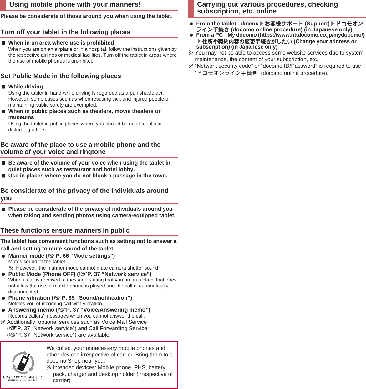 Please be considerate of those around you when using the tablet.When in an area where use is prohibitedWhen you are on an airplane or in a hospital, follow the instructions given by the respective airlines or medical facilities. Turn off the tablet in areas where the use of mobile phones is prohibited.While drivingUsing the tablet in hand while driving is regarded as a punishable act. However, some cases such as when rescuing sick and injured people or maintaining public safety are exempted.When in public places such as theaters, movie theaters or museumsUsing the tablet in public places where you should be quiet results in disturbing others.Be aware of the volume of your voice when using the tablet in quiet places such as restaurant and hotel lobby.Use in places where you do not block a passage in the town.Please be considerate of the privacy of individuals around you when taking and sending photos using camera-equipped tablet.The tablet has convenient functions such as setting not to answer a call and setting to mute sound of the tablet. Manner mode (nP. 66 “Mode settings”)Mutes sound of the tablet.ɦHowever, the manner mode cannot mute camera shutter sound. Public Mode (Phone OFF) (nP. 37 “Network service”)When a call is received, a message stating that you are in a place that does not allow the use of mobile phone is played and the call is automatically disconnected. Phone vibration (nP. 65 “Sound/notification”)Notifies you of incoming call with vibration. Answering memo (nP. 37 “Voice/Answering memo”)Records callers&apos; messages when you cannot answer the call.ɦAdditionally, optional services such as Voice Mail Service (nP. 37 “Network service”) and Call Forwarding Service (nP. 37 “Network service”) are available. From the tablet dmenu/̤ݖအ΍εȜΠ (Support)/Ρ΋κ΂ϋρͼϋ਀௽̧ (docomo online procedure) (in Japanese only) From a PC My docomo (https://www.nttdocomo.co.jp/mydocomo/) /ਯਫ਼͞ࠀ࿩ඤယ͈་ࢵ਀௽̧̦̱̹̞ (Change your address or subscription) (in Japanese only)ɦYou may not be able to access some website services due to system maintenance, the content of your subscription, etc.ɦ“Network security code” or “docomo ID/Password” is required to use “Ρ΋κ΂ϋρͼϋ਀௽̧” (docomo online procedure).Using mobile phone with your manners!Turn off your tablet in the following placesSet Public Mode in the following placesBe aware of the place to use a mobile phone and the volume of your voice and ringtoneBe considerate of the privacy of the individuals around youThese functions ensure manners in publicWe collect your unnecessary mobile phones and other devices irrespective of carrier. Bring them to a docomo Shop near you.ɦIntended devices: Mobile phone, PHS, battery pack, charger and desktop holder (irrespective of carrier)Carrying out various procedures, checking subscription, etc. online