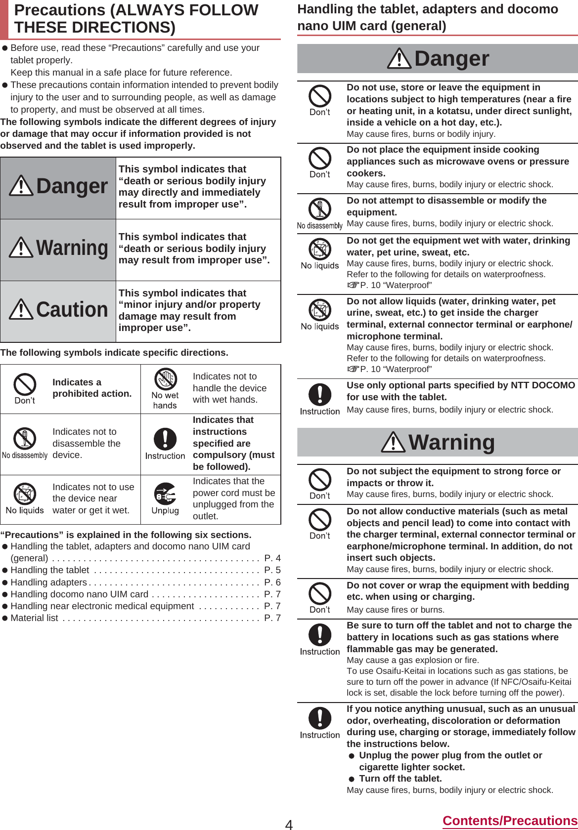 4Contents/Precautions Before use, read these “Precautions” carefully and use your tablet properly.Keep this manual in a safe place for future reference. These precautions contain information intended to prevent bodily injury to the user and to surrounding people, as well as damage to property, and must be observed at all times.The following symbols indicate the different degrees of injury or damage that may occur if information provided is not observed and the tablet is used improperly.The following symbols indicate specific directions.“Precautions” is explained in the following six sections. Handling the tablet, adapters and docomo nano UIM card (general) . . . . . . . . . . . . . . . . . . . . . . . . . . . . . . . . . . . . . . . .  P. 4 Handling the tablet  . . . . . . . . . . . . . . . . . . . . . . . . . . . . . . . .  P. 5 Handling adapters . . . . . . . . . . . . . . . . . . . . . . . . . . . . . . . . .  P. 6 Handling docomo nano UIM card . . . . . . . . . . . . . . . . . . . . .  P. 7 Handling near electronic medical equipment  . . . . . . . . . . . .  P. 7 Material list  . . . . . . . . . . . . . . . . . . . . . . . . . . . . . . . . . . . . . .  P. 7Precautions (ALWAYS FOLLOW THESE DIRECTIONS)DangerThis symbol indicates that “death or serious bodily injury may directly and immediately result from improper use”.WarningThis symbol indicates that “death or serious bodily injury may result from improper use”.CautionThis symbol indicates that “minor injury and/or property damage may result from improper use”.Indicates a prohibited action.Indicates not to handle the device with wet hands.Indicates not to disassemble the device.Indicates that instructions specified are compulsory (must be followed).Indicates not to use the device near water or get it wet.Indicates that the power cord must be unplugged from the outlet.Handling the tablet, adapters and docomo nano UIM card (general)DangerDo not use, store or leave the equipment in locations subject to high temperatures (near a fire or heating unit, in a kotatsu, under direct sunlight, inside a vehicle on a hot day, etc.).May cause fires, burns or bodily injury.Do not place the equipment inside cooking appliances such as microwave ovens or pressure cookers.May cause fires, burns, bodily injury or electric shock.Do not attempt to disassemble or modify the equipment.May cause fires, burns, bodily injury or electric shock.Do not get the equipment wet with water, drinking water, pet urine, sweat, etc.May cause fires, burns, bodily injury or electric shock.Refer to the following for details on waterproofness.nP. 10 “Waterproof”Do not allow liquids (water, drinking water, pet urine, sweat, etc.) to get inside the charger terminal, external connector terminal or earphone/microphone terminal.May cause fires, burns, bodily injury or electric shock.Refer to the following for details on waterproofness.nP. 10 “Waterproof”Use only optional parts specified by NTT DOCOMO for use with the tablet.May cause fires, burns, bodily injury or electric shock.WarningDo not subject the equipment to strong force or impacts or throw it.May cause fires, burns, bodily injury or electric shock.Do not allow conductive materials (such as metal objects and pencil lead) to come into contact with the charger terminal, external connector terminal or earphone/microphone terminal. In addition, do not insert such objects.May cause fires, burns, bodily injury or electric shock.Do not cover or wrap the equipment with bedding etc. when using or charging.May cause fires or burns.Be sure to turn off the tablet and not to charge the battery in locations such as gas stations where flammable gas may be generated.May cause a gas explosion or fire.To use Osaifu-Keitai in locations such as gas stations, be sure to turn off the power in advance (If NFC/Osaifu-Keitai lock is set, disable the lock before turning off the power).If you notice anything unusual, such as an unusual odor, overheating, discoloration or deformation during use, charging or storage, immediately follow the instructions below. Unplug the power plug from the outlet or cigarette lighter socket. Turn off the tablet.May cause fires, burns, bodily injury or electric shock.