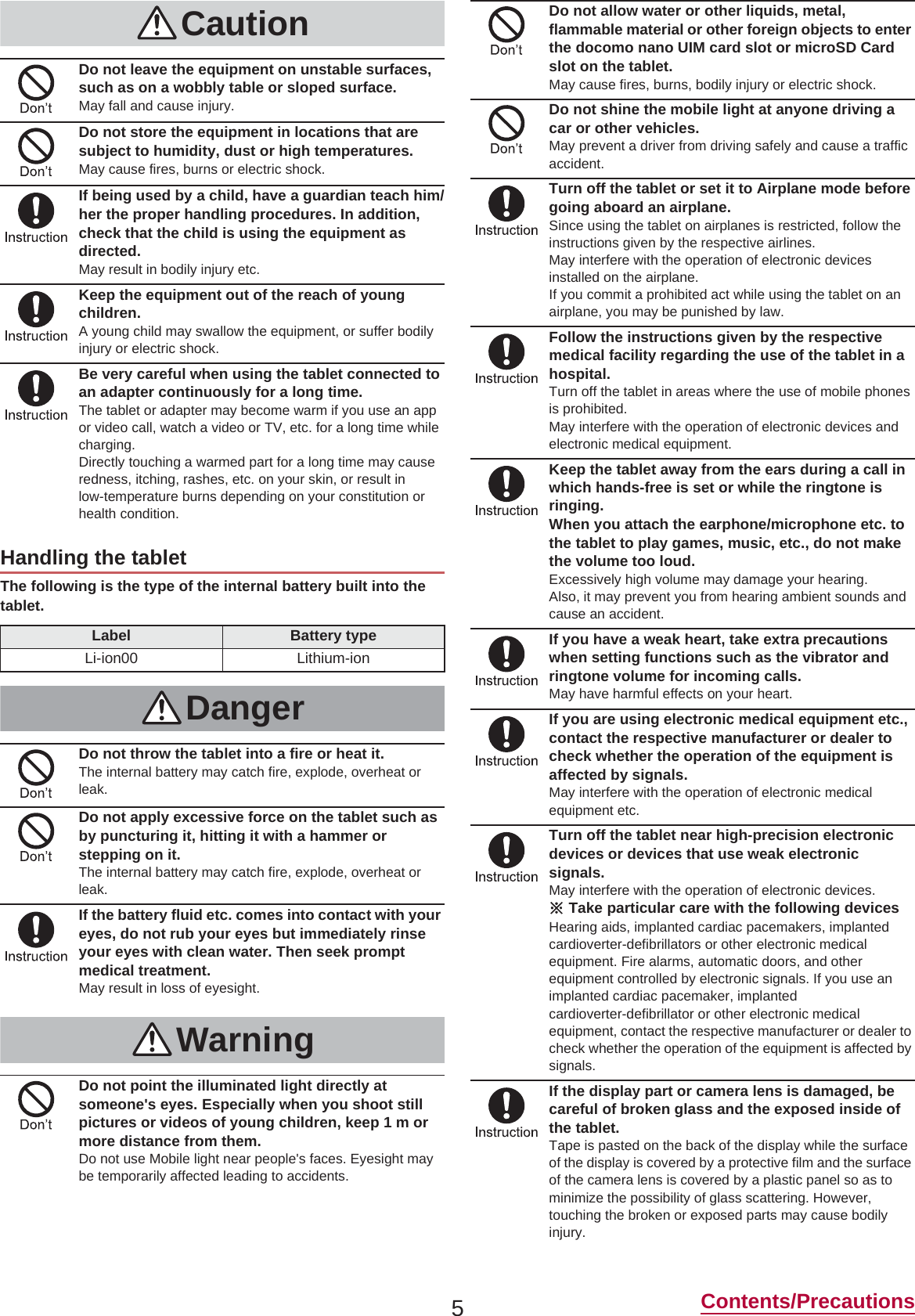 5Contents/PrecautionsThe following is the type of the internal battery built into the tablet.CautionDo not leave the equipment on unstable surfaces, such as on a wobbly table or sloped surface.May fall and cause injury.Do not store the equipment in locations that are subject to humidity, dust or high temperatures.May cause fires, burns or electric shock.If being used by a child, have a guardian teach him/her the proper handling procedures. In addition, check that the child is using the equipment as directed.May result in bodily injury etc.Keep the equipment out of the reach of young children.A young child may swallow the equipment, or suffer bodily injury or electric shock.Be very careful when using the tablet connected to an adapter continuously for a long time.The tablet or adapter may become warm if you use an app or video call, watch a video or TV, etc. for a long time while charging.Directly touching a warmed part for a long time may cause redness, itching, rashes, etc. on your skin, or result in low-temperature burns depending on your constitution or health condition.Handling the tabletLabel Battery typeLi-ion00 Lithium-ionDangerDo not throw the tablet into a fire or heat it.The internal battery may catch fire, explode, overheat or leak.Do not apply excessive force on the tablet such as by puncturing it, hitting it with a hammer or stepping on it.The internal battery may catch fire, explode, overheat or leak.If the battery fluid etc. comes into contact with your eyes, do not rub your eyes but immediately rinse your eyes with clean water. Then seek prompt medical treatment.May result in loss of eyesight.WarningDo not point the illuminated light directly at someone&apos;s eyes. Especially when you shoot still pictures or videos of young children, keep 1 m or more distance from them.Do not use Mobile light near people&apos;s faces. Eyesight may be temporarily affected leading to accidents.Do not allow water or other liquids, metal, flammable material or other foreign objects to enter the docomo nano UIM card slot or microSD Card slot on the tablet.May cause fires, burns, bodily injury or electric shock.Do not shine the mobile light at anyone driving a car or other vehicles.May prevent a driver from driving safely and cause a traffic accident.Turn off the tablet or set it to Airplane mode before going aboard an airplane.Since using the tablet on airplanes is restricted, follow the instructions given by the respective airlines.May interfere with the operation of electronic devices installed on the airplane.If you commit a prohibited act while using the tablet on an airplane, you may be punished by law.Follow the instructions given by the respective medical facility regarding the use of the tablet in a hospital.Turn off the tablet in areas where the use of mobile phones is prohibited.May interfere with the operation of electronic devices and electronic medical equipment.Keep the tablet away from the ears during a call in which hands-free is set or while the ringtone is ringing.When you attach the earphone/microphone etc. to the tablet to play games, music, etc., do not make the volume too loud.Excessively high volume may damage your hearing.Also, it may prevent you from hearing ambient sounds and cause an accident.If you have a weak heart, take extra precautions when setting functions such as the vibrator and ringtone volume for incoming calls.May have harmful effects on your heart.If you are using electronic medical equipment etc., contact the respective manufacturer or dealer to check whether the operation of the equipment is affected by signals.May interfere with the operation of electronic medical equipment etc.Turn off the tablet near high-precision electronic devices or devices that use weak electronic signals.May interfere with the operation of electronic devices.ɦTake particular care with the following devicesHearing aids, implanted cardiac pacemakers, implanted cardioverter-defibrillators or other electronic medical equipment. Fire alarms, automatic doors, and other equipment controlled by electronic signals. If you use an implanted cardiac pacemaker, implanted cardioverter-defibrillator or other electronic medical equipment, contact the respective manufacturer or dealer to check whether the operation of the equipment is affected by signals.If the display part or camera lens is damaged, be careful of broken glass and the exposed inside of the tablet.Tape is pasted on the back of the display while the surface of the display is covered by a protective film and the surface of the camera lens is covered by a plastic panel so as to minimize the possibility of glass scattering. However, touching the broken or exposed parts may cause bodily injury.