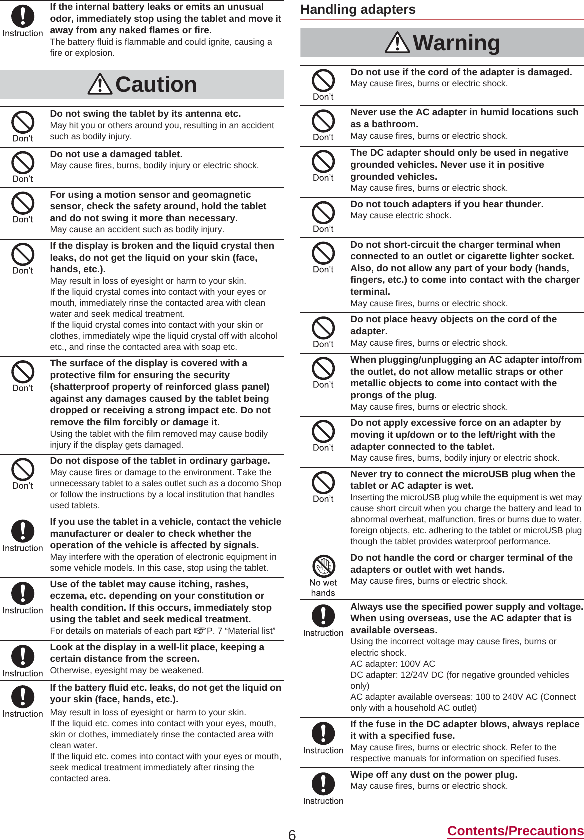 6Contents/PrecautionsIf the internal battery leaks or emits an unusual odor, immediately stop using the tablet and move it away from any naked flames or fire.The battery fluid is flammable and could ignite, causing a fire or explosion.CautionDo not swing the tablet by its antenna etc.May hit you or others around you, resulting in an accident such as bodily injury.Do not use a damaged tablet.May cause fires, burns, bodily injury or electric shock.For using a motion sensor and geomagnetic sensor, check the safety around, hold the tablet and do not swing it more than necessary.May cause an accident such as bodily injury.If the display is broken and the liquid crystal then leaks, do not get the liquid on your skin (face, hands, etc.).May result in loss of eyesight or harm to your skin.If the liquid crystal comes into contact with your eyes or mouth, immediately rinse the contacted area with clean water and seek medical treatment. If the liquid crystal comes into contact with your skin or clothes, immediately wipe the liquid crystal off with alcohol etc., and rinse the contacted area with soap etc.The surface of the display is covered with a protective film for ensuring the security (shatterproof property of reinforced glass panel) against any damages caused by the tablet being dropped or receiving a strong impact etc. Do not remove the film forcibly or damage it.Using the tablet with the film removed may cause bodily injury if the display gets damaged.Do not dispose of the tablet in ordinary garbage.May cause fires or damage to the environment. Take the unnecessary tablet to a sales outlet such as a docomo Shop or follow the instructions by a local institution that handles used tablets.If you use the tablet in a vehicle, contact the vehicle manufacturer or dealer to check whether the operation of the vehicle is affected by signals.May interfere with the operation of electronic equipment in some vehicle models. In this case, stop using the tablet.Use of the tablet may cause itching, rashes, eczema, etc. depending on your constitution or health condition. If this occurs, immediately stop using the tablet and seek medical treatment.For details on materials of each part nP. 7 “Material list”Look at the display in a well-lit place, keeping a certain distance from the screen.Otherwise, eyesight may be weakened.If the battery fluid etc. leaks, do not get the liquid on your skin (face, hands, etc.).May result in loss of eyesight or harm to your skin.If the liquid etc. comes into contact with your eyes, mouth, skin or clothes, immediately rinse the contacted area with clean water.If the liquid etc. comes into contact with your eyes or mouth, seek medical treatment immediately after rinsing the contacted area.Handling adaptersWarningDo not use if the cord of the adapter is damaged.May cause fires, burns or electric shock.Never use the AC adapter in humid locations such as a bathroom.May cause fires, burns or electric shock.The DC adapter should only be used in negative grounded vehicles. Never use it in positive grounded vehicles.May cause fires, burns or electric shock.Do not touch adapters if you hear thunder.May cause electric shock.Do not short-circuit the charger terminal when connected to an outlet or cigarette lighter socket. Also, do not allow any part of your body (hands, fingers, etc.) to come into contact with the charger terminal.May cause fires, burns or electric shock.Do not place heavy objects on the cord of the adapter.May cause fires, burns or electric shock.When plugging/unplugging an AC adapter into/from the outlet, do not allow metallic straps or other metallic objects to come into contact with the prongs of the plug.May cause fires, burns or electric shock.Do not apply excessive force on an adapter by moving it up/down or to the left/right with the adapter connected to the tablet.May cause fires, burns, bodily injury or electric shock.Never try to connect the microUSB plug when the tablet or AC adapter is wet.Inserting the microUSB plug while the equipment is wet may cause short circuit when you charge the battery and lead to abnormal overheat, malfunction, fires or burns due to water, foreign objects, etc. adhering to the tablet or microUSB plug though the tablet provides waterproof performance.Do not handle the cord or charger terminal of the adapters or outlet with wet hands.May cause fires, burns or electric shock.Always use the specified power supply and voltage.When using overseas, use the AC adapter that is available overseas.Using the incorrect voltage may cause fires, burns or electric shock.AC adapter: 100V ACDC adapter: 12/24V DC (for negative grounded vehicles only)AC adapter available overseas: 100 to 240V AC (Connect only with a household AC outlet)If the fuse in the DC adapter blows, always replace it with a specified fuse.May cause fires, burns or electric shock. Refer to the respective manuals for information on specified fuses.Wipe off any dust on the power plug.May cause fires, burns or electric shock.