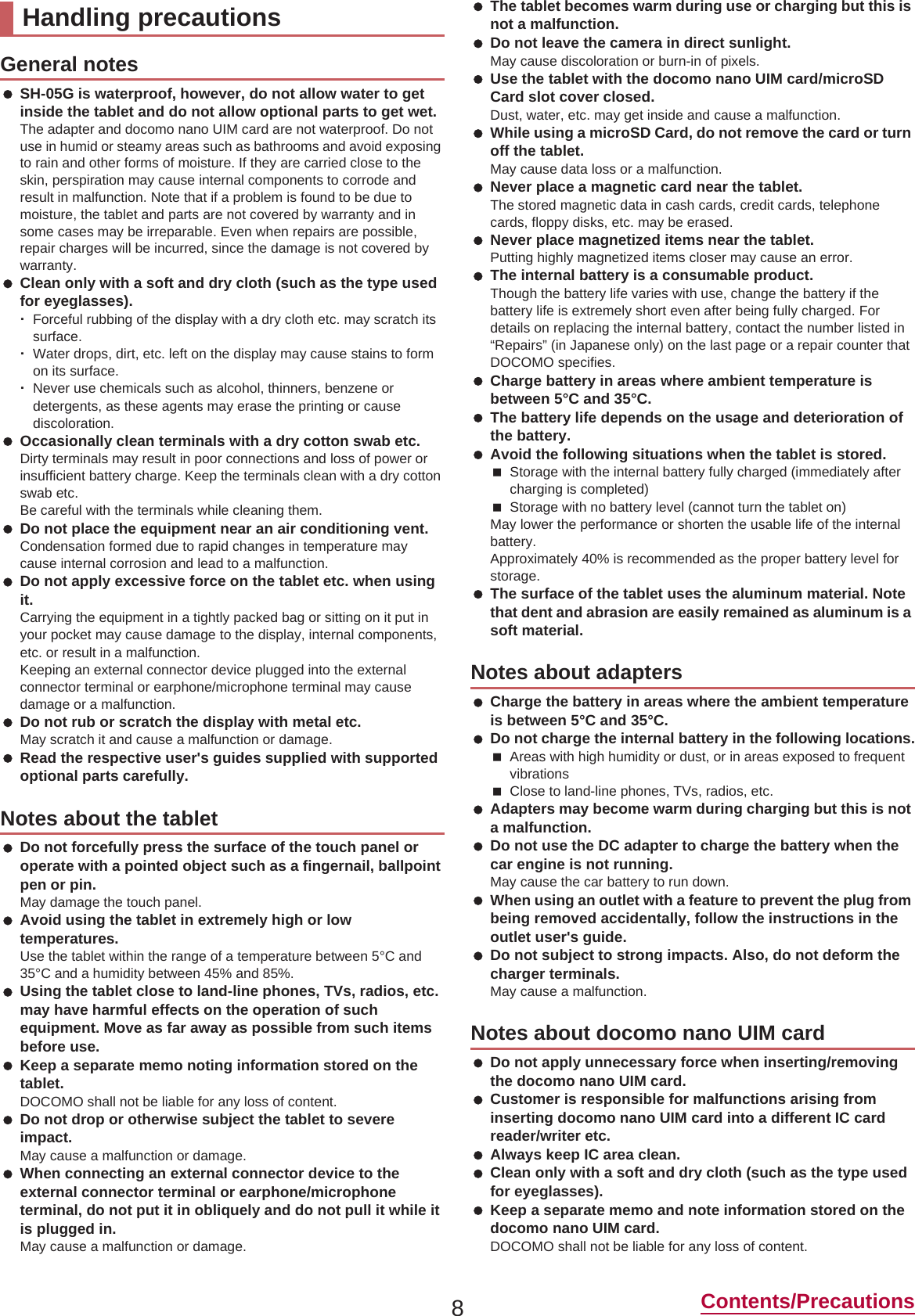 8Contents/Precautions SH-05G is waterproof, however, do not allow water to get inside the tablet and do not allow optional parts to get wet.The adapter and docomo nano UIM card are not waterproof. Do not use in humid or steamy areas such as bathrooms and avoid exposing to rain and other forms of moisture. If they are carried close to the skin, perspiration may cause internal components to corrode and result in malfunction. Note that if a problem is found to be due to moisture, the tablet and parts are not covered by warranty and in some cases may be irreparable. Even when repairs are possible, repair charges will be incurred, since the damage is not covered by warranty. Clean only with a soft and dry cloth (such as the type used for eyeglasses).ƦForceful rubbing of the display with a dry cloth etc. may scratch its surface.ƦWater drops, dirt, etc. left on the display may cause stains to form on its surface.ƦNever use chemicals such as alcohol, thinners, benzene or detergents, as these agents may erase the printing or cause discoloration. Occasionally clean terminals with a dry cotton swab etc.Dirty terminals may result in poor connections and loss of power or insufficient battery charge. Keep the terminals clean with a dry cotton swab etc.Be careful with the terminals while cleaning them. Do not place the equipment near an air conditioning vent.Condensation formed due to rapid changes in temperature may cause internal corrosion and lead to a malfunction. Do not apply excessive force on the tablet etc. when using it.Carrying the equipment in a tightly packed bag or sitting on it put in your pocket may cause damage to the display, internal components, etc. or result in a malfunction.Keeping an external connector device plugged into the external connector terminal or earphone/microphone terminal may cause damage or a malfunction. Do not rub or scratch the display with metal etc.May scratch it and cause a malfunction or damage. Read the respective user&apos;s guides supplied with supported optional parts carefully. Do not forcefully press the surface of the touch panel or operate with a pointed object such as a fingernail, ballpoint pen or pin.May damage the touch panel. Avoid using the tablet in extremely high or low temperatures.Use the tablet within the range of a temperature between 5°C and 35°C and a humidity between 45% and 85%. Using the tablet close to land-line phones, TVs, radios, etc. may have harmful effects on the operation of such equipment. Move as far away as possible from such items before use. Keep a separate memo noting information stored on the tablet.DOCOMO shall not be liable for any loss of content. Do not drop or otherwise subject the tablet to severe impact.May cause a malfunction or damage. When connecting an external connector device to the external connector terminal or earphone/microphone terminal, do not put it in obliquely and do not pull it while it is plugged in.May cause a malfunction or damage. The tablet becomes warm during use or charging but this is not a malfunction. Do not leave the camera in direct sunlight.May cause discoloration or burn-in of pixels. Use the tablet with the docomo nano UIM card/microSD Card slot cover closed.Dust, water, etc. may get inside and cause a malfunction. While using a microSD Card, do not remove the card or turn off the tablet.May cause data loss or a malfunction. Never place a magnetic card near the tablet.The stored magnetic data in cash cards, credit cards, telephone cards, floppy disks, etc. may be erased. Never place magnetized items near the tablet.Putting highly magnetized items closer may cause an error. The internal battery is a consumable product.Though the battery life varies with use, change the battery if the battery life is extremely short even after being fully charged. For details on replacing the internal battery, contact the number listed in “Repairs” (in Japanese only) on the last page or a repair counter that DOCOMO specifies. Charge battery in areas where ambient temperature is between 5°C and 35°C. The battery life depends on the usage and deterioration of the battery. Avoid the following situations when the tablet is stored.Storage with the internal battery fully charged (immediately after charging is completed)Storage with no battery level (cannot turn the tablet on)May lower the performance or shorten the usable life of the internal battery.Approximately 40% is recommended as the proper battery level for storage. The surface of the tablet uses the aluminum material. Note that dent and abrasion are easily remained as aluminum is a soft material. Charge the battery in areas where the ambient temperature is between 5°C and 35°C. Do not charge the internal battery in the following locations.Areas with high humidity or dust, or in areas exposed to frequent vibrationsClose to land-line phones, TVs, radios, etc. Adapters may become warm during charging but this is not a malfunction. Do not use the DC adapter to charge the battery when the car engine is not running.May cause the car battery to run down. When using an outlet with a feature to prevent the plug from being removed accidentally, follow the instructions in the outlet user&apos;s guide. Do not subject to strong impacts. Also, do not deform the charger terminals.May cause a malfunction. Do not apply unnecessary force when inserting/removing the docomo nano UIM card. Customer is responsible for malfunctions arising from inserting docomo nano UIM card into a different IC card reader/writer etc. Always keep IC area clean. Clean only with a soft and dry cloth (such as the type used for eyeglasses). Keep a separate memo and note information stored on the docomo nano UIM card.DOCOMO shall not be liable for any loss of content.Handling precautionsGeneral notesNotes about the tabletNotes about adaptersNotes about docomo nano UIM card