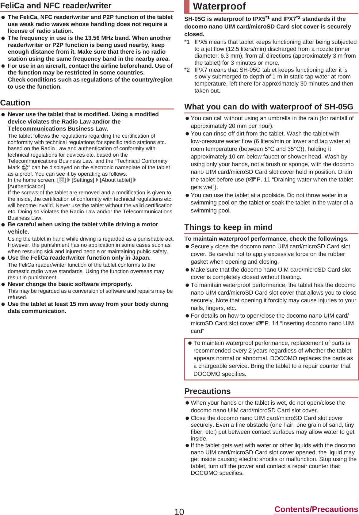 10 Contents/Precautions The FeliCa, NFC reader/writer and P2P function of the tablet use weak radio waves whose handling does not require a license of radio station. The frequency in use is the 13.56 MHz band. When another reader/writer or P2P function is being used nearby, keep enough distance from it. Make sure that there is no radio station using the same frequency band in the nearby area. For use in an aircraft, contact the airline beforehand. Use of the function may be restricted in some countries.Check conditions such as regulations of the country/region to use the function. Never use the tablet that is modified. Using a modified device violates the Radio Law and/or the Telecommunications Business Law.The tablet follows the regulations regarding the certification of conformity with technical regulations for specific radio stations etc. based on the Radio Law and authentication of conformity with technical regulations for devices etc. based on the Telecommunications Business Law, and the “Technical Conformity Mark  ” can be displayed on the electronic nameplate of the tablet as a proof. You can see it by operating as follows.In the home screen, [R]/[Settings]/[About tablet]/[Authentication]If the screws of the tablet are removed and a modification is given to the inside, the certification of conformity with technical regulations etc. will become invalid. Never use the tablet without the valid certification etc. Doing so violates the Radio Law and/or the Telecommunications Business Law. Be careful when using the tablet while driving a motor vehicle.Using the tablet in hand while driving is regarded as a punishable act.However, the punishment has no application in some cases such as when rescuing sick and injured people or maintaining public safety. Use the FeliCa reader/writer function only in Japan.The FeliCa reader/writer function of the tablet conforms to the domestic radio wave standards. Using the function overseas may result in punishment. Never change the basic software improperly.This may be regarded as a conversion of software and repairs may be refused. Use the tablet at least 15 mm away from your body during data communication.SH-05G is waterproof to IPX5*1 and IPX7*2 standards if the docomo nano UIM card/microSD Card slot cover is securely closed.*1 IPX5 means that tablet keeps functioning after being subjected to a jet flow (12.5 liters/min) discharged from a nozzle (inner diameter: 6.3 mm), from all directions (approximately 3 m from the tablet) for 3 minutes or more.*2 IPX7 means that SH-05G tablet keeps functioning after it is slowly submerged to depth of 1 m in static tap water at room temperature, left there for approximately 30 minutes and then taken out. You can call without using an umbrella in the rain (for rainfall of approximately 20 mm per hour). You can rinse off dirt from the tablet. Wash the tablet with low-pressure water flow (6 liters/min or lower and tap water at room temperature (between 5°C and 35°C)), holding it approximately 10 cm below faucet or shower head. Wash by using only your hands, not a brush or sponge, with the docomo nano UIM card/microSD Card slot cover held in position. Drain the tablet before use (nP. 11 “Draining water when the tablet gets wet”). You can use the tablet at a poolside. Do not throw water in a swimming pool on the tablet or soak the tablet in the water of a swimming pool.To maintain waterproof performance, check the followings. Securely close the docomo nano UIM card/microSD Card slot cover. Be careful not to apply excessive force on the rubber gasket when opening and closing. Make sure that the docomo nano UIM card/microSD Card slot cover is completely closed without floating. To maintain waterproof performance, the tablet has the docomo nano UIM card/microSD Card slot cover that allows you to close securely. Note that opening it forcibly may cause injuries to your nails, fingers, etc. For details on how to open/close the docomo nano UIM card/microSD Card slot cover nP. 14 “Inserting docomo nano UIM card” When your hands or the tablet is wet, do not open/close the docomo nano UIM card/microSD Card slot cover. Close the docomo nano UIM card/microSD Card slot cover securely. Even a fine obstacle (one hair, one grain of sand, tiny fiber, etc.) put between contact surfaces may allow water to get inside. If the tablet gets wet with water or other liquids with the docomo nano UIM card/microSD Card slot cover opened, the liquid may get inside causing electric shocks or malfunction. Stop using the tablet, turn off the power and contact a repair counter that DOCOMO specifies.FeliCa and NFC reader/writerCautionWaterproofWhat you can do with waterproof of SH-05GThings to keep in mind To maintain waterproof performance, replacement of parts is recommended every 2 years regardless of whether the tablet appears normal or abnormal. DOCOMO replaces the parts as a chargeable service. Bring the tablet to a repair counter that DOCOMO specifies.Precautions