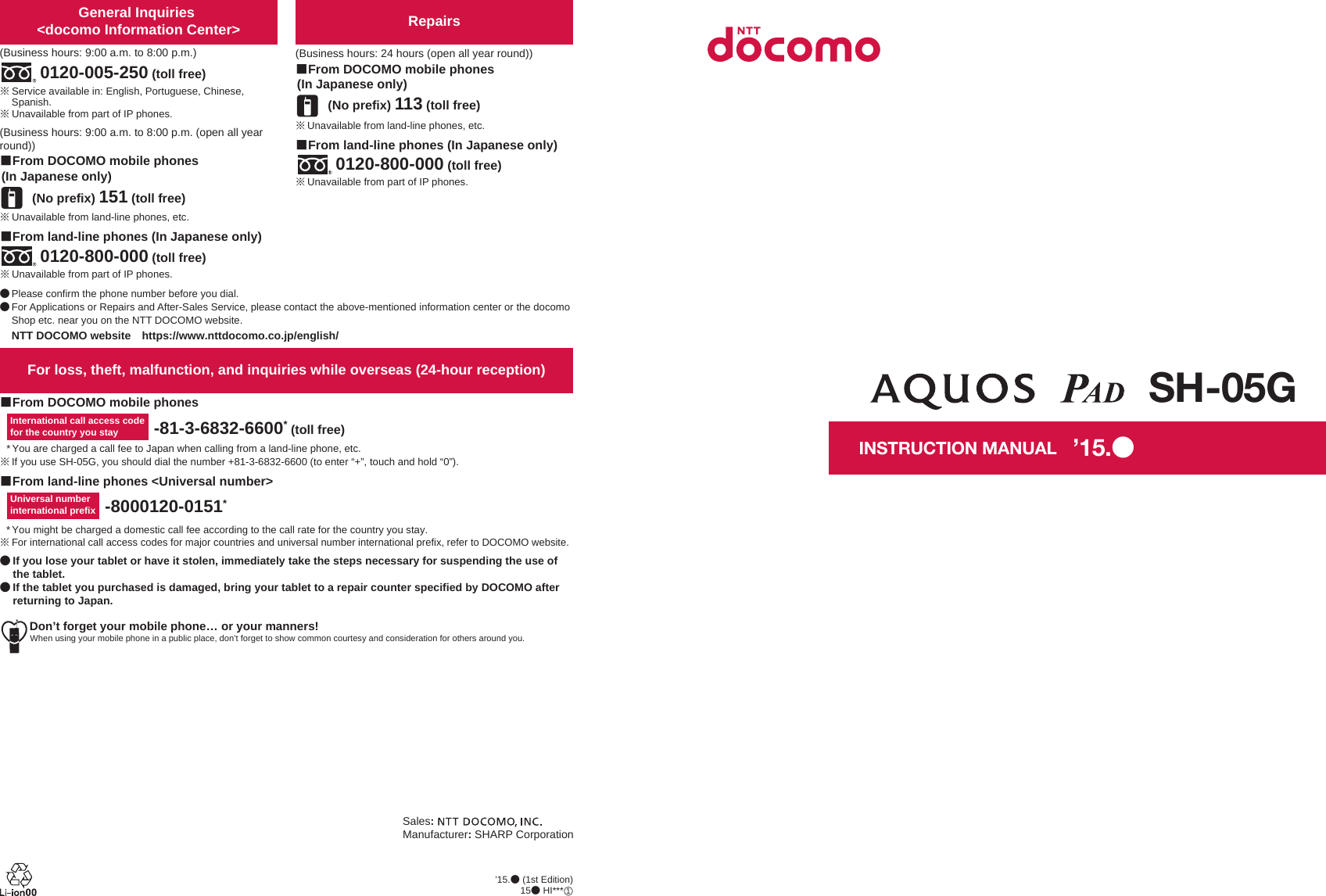 Don’t forget your mobile phone… or your manners!When using your mobile phone in a public place, don’t forget to show common courtesy and consideration for others around you.Sales:Manufacturer: SHARP CorporationFor loss, theft, malfunction, and inquiries while overseas (24-hour reception)ɡFrom DOCOMO mobile phonesɡFrom land-line phones &lt;Universal number&gt;International call access codefor the country you stay -81-3-6832-6600* (toll free)* You are charged a call fee to Japan when calling from a land-line phone, etc.ɦIf you use SH-05G, you should dial the number +81-3-6832-6600 (to enter “+”, touch and hold “0”).Universal number international prefix -8000120-0151** You might be charged a domestic call fee according to the call rate for the country you stay.ɦFor international call access codes for major countries and universal number international prefix, refer to DOCOMO website.ɜġIf you lose your tablet or have it stolen, immediately take the steps necessary for suspending the use of the tablet. ɜġIf the tablet you purchased is damaged, bring your tablet to a repair counter specified by DOCOMO after returning to Japan.Repairs(Business hours: 24 hours (open all year round))(No prefix) 113 (toll free)ɡFrom DOCOMO mobile phones (In Japanese only)ɡFrom land-line phones (In Japanese only)ɦUnavailable from part of IP phones.0120-800-000 (toll free)ɦUnavailable from land-line phones, etc.General Inquiries &lt;docomo Information Center&gt;(Business hours: 9:00 a.m. to 8:00 p.m.)0120-005-250 (toll free)ɦService available in: English, Portuguese, Chinese, Spanish.ɦUnavailable from part of IP phones.(Business hours: 9:00 a.m. to 8:00 p.m. (open all year round))(No prefix) 151 (toll free)ɡFrom DOCOMO mobile phones (In Japanese only)ɦUnavailable from land-line phones, etc.ɦUnavailable from part of IP phones.0120-800-000 (toll free)ɡFrom land-line phones (In Japanese only)ɜPlease confirm the phone number before you dial.ɜFor Applications or Repairs and After-Sales Service, please contact the above-mentioned information center or the docomo Shop etc. near you on the NTT DOCOMO website.NTT DOCOMO websiteȁhttps://www.nttdocomo.co.jp/english/INSTRUCTION MANUALSH-05G’15.ɜ (1st Edition)15ɜ HI***ȁ1’15.ɜ