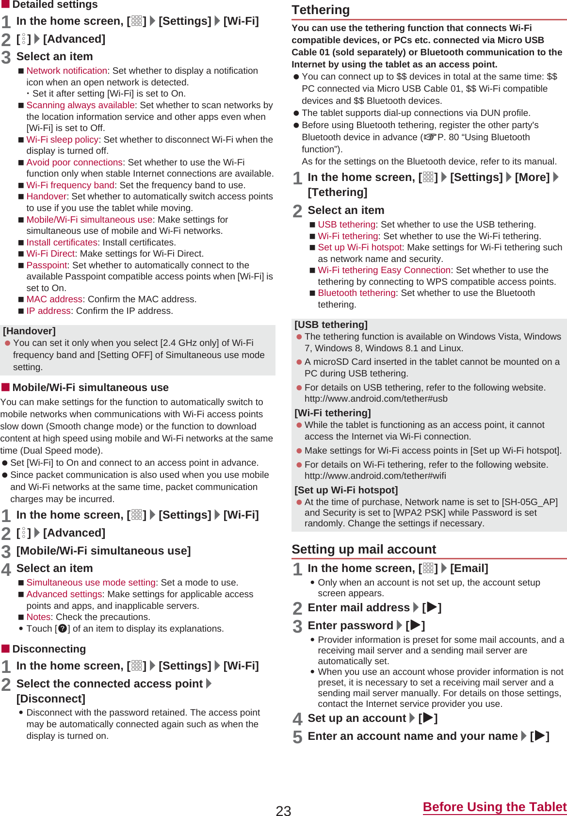 23 Before Using the TabletɡDetailed settings1In the home screen, [R]/[Settings]/[Wi-Fi]2[z]/[Advanced]3Select an itemNetwork notification: Set whether to display a notification icon when an open network is detected.ƦSet it after setting [Wi-Fi] is set to On.Scanning always available: Set whether to scan networks by the location information service and other apps even when [Wi-Fi] is set to Off.Wi-Fi sleep policy: Set whether to disconnect Wi-Fi when the display is turned off.Avoid poor connections: Set whether to use the Wi-Fi function only when stable Internet connections are available.Wi-Fi frequency band: Set the frequency band to use.Handover: Set whether to automatically switch access points to use if you use the tablet while moving.Mobile/Wi-Fi simultaneous use: Make settings for simultaneous use of mobile and Wi-Fi networks.Install certificates: Install certificates.Wi-Fi Direct: Make settings for Wi-Fi Direct.Passpoint: Set whether to automatically connect to the available Passpoint compatible access points when [Wi-Fi] is set to On.MAC address: Confirm the MAC address.IP address: Confirm the IP address.ɡMobile/Wi-Fi simultaneous useYou can make settings for the function to automatically switch to mobile networks when communications with Wi-Fi access points slow down (Smooth change mode) or the function to download content at high speed using mobile and Wi-Fi networks at the same time (Dual Speed mode). Set [Wi-Fi] to On and connect to an access point in advance.  Since packet communication is also used when you use mobile and Wi-Fi networks at the same time, packet communication charges may be incurred.1In the home screen, [R]/[Settings]/[Wi-Fi]2[z]/[Advanced]3[Mobile/Wi-Fi simultaneous use]4Select an itemSimultaneous use mode setting: Set a mode to use.Advanced settings: Make settings for applicable access points and apps, and inapplicable servers.Notes: Check the precautions.:Touch []] of an item to display its explanations.ɡDisconnecting1In the home screen, [R]/[Settings]/[Wi-Fi]2Select the connected access point/[Disconnect]:Disconnect with the password retained. The access point may be automatically connected again such as when the display is turned on.You can use the tethering function that connects Wi-Fi compatible devices, or PCs etc. connected via Micro USB Cable 01 (sold separately) or Bluetooth communication to the Internet by using the tablet as an access point. You can connect up to $$ devices in total at the same time: $$ PC connected via Micro USB Cable 01, $$ Wi-Fi compatible devices and $$ Bluetooth devices. The tablet supports dial-up connections via DUN profile. Before using Bluetooth tethering, register the other party&apos;s Bluetooth device in advance (nP. 80 “Using Bluetooth function”).As for the settings on the Bluetooth device, refer to its manual.1In the home screen, [R]/[Settings]/[More]/[Tethering]2Select an itemUSB tethering: Set whether to use the USB tethering.Wi-Fi tethering: Set whether to use the Wi-Fi tethering.Set up Wi-Fi hotspot: Make settings for Wi-Fi tethering such as network name and security.Wi-Fi tethering Easy Connection: Set whether to use the tethering by connecting to WPS compatible access points.Bluetooth tethering: Set whether to use the Bluetooth tethering.1In the home screen, [R]/[Email]:Only when an account is not set up, the account setup screen appears.2Enter mail address/[a]3Enter password/[a]:Provider information is preset for some mail accounts, and a receiving mail server and a sending mail server are automatically set.:When you use an account whose provider information is not preset, it is necessary to set a receiving mail server and a sending mail server manually. For details on those settings, contact the Internet service provider you use.4Set up an account/[a]5Enter an account name and your name/[a][Handover] You can set it only when you select [2.4 GHz only] of Wi-Fi frequency band and [Setting OFF] of Simultaneous use mode setting.Tethering[USB tethering] The tethering function is available on Windows Vista, Windows 7, Windows 8, Windows 8.1 and Linux. A microSD Card inserted in the tablet cannot be mounted on a PC during USB tethering. For details on USB tethering, refer to the following website.(http://www.android.com/tether#usb)[Wi-Fi tethering] While the tablet is functioning as an access point, it cannot access the Internet via Wi-Fi connection. Make settings for Wi-Fi access points in [Set up Wi-Fi hotspot]. For details on Wi-Fi tethering, refer to the following website.(http://www.android.com/tether#wifi)[Set up Wi-Fi hotspot] At the time of purchase, Network name is set to [SH-05G_AP] and Security is set to [WPA2 PSK] while Password is set randomly. Change the settings if necessary.Setting up mail account