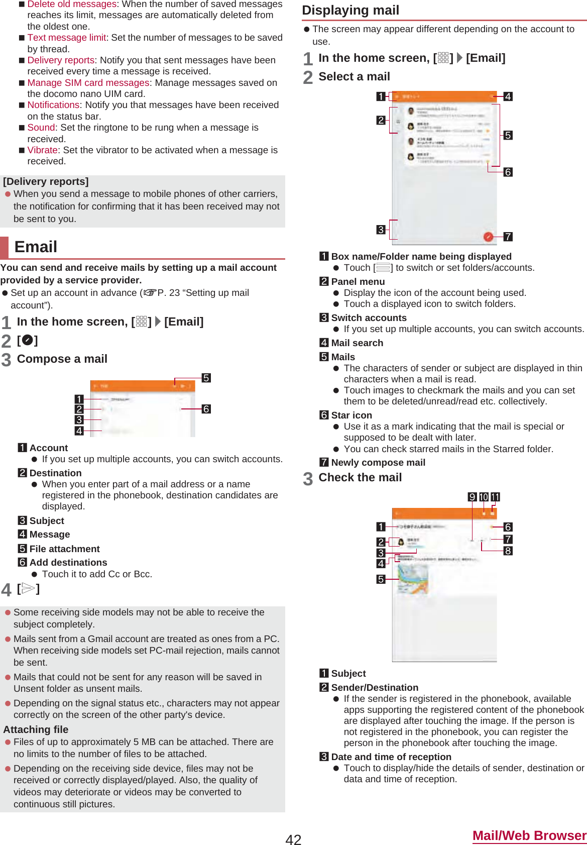 42 Mail/Web BrowserDelete old messages: When the number of saved messages reaches its limit, messages are automatically deleted from the oldest one.Text message limit: Set the number of messages to be saved by thread.Delivery reports: Notify you that sent messages have been received every time a message is received.Manage SIM card messages: Manage messages saved on the docomo nano UIM card.Notifications: Notify you that messages have been received on the status bar.Sound: Set the ringtone to be rung when a message is received.Vibrate: Set the vibrator to be activated when a message is received.You can send and receive mails by setting up a mail account provided by a service provider. Set up an account in advance (nP. 23 “Setting up mail account”).1In the home screen, [R]/[Email]2[(]3Compose a mail1Account If you set up multiple accounts, you can switch accounts.2Destination When you enter part of a mail address or a name registered in the phonebook, destination candidates are displayed.3Subject4Message5File attachment6Add destinations Touch it to add Cc or Bcc.4[,] The screen may appear different depending on the account to use.1In the home screen, [R]/[Email]2Select a mail1Box name/Folder name being displayed Touch [/] to switch or set folders/accounts.2Panel menu Display the icon of the account being used. Touch a displayed icon to switch folders.3Switch accounts If you set up multiple accounts, you can switch accounts.4Mail search5Mails The characters of sender or subject are displayed in thin characters when a mail is read. Touch images to checkmark the mails and you can set them to be deleted/unread/read etc. collectively.6Star icon Use it as a mark indicating that the mail is special or supposed to be dealt with later. You can check starred mails in the Starred folder.7Newly compose mail3Check the mail1Subject2Sender/Destination If the sender is registered in the phonebook, available apps supporting the registered content of the phonebook are displayed after touching the image. If the person is not registered in the phonebook, you can register the person in the phonebook after touching the image.3Date and time of reception Touch to display/hide the details of sender, destination or data and time of reception.[Delivery reports] When you send a message to mobile phones of other carriers, the notification for confirming that it has been received may not be sent to you.Email Some receiving side models may not be able to receive the subject completely. Mails sent from a Gmail account are treated as ones from a PC. When receiving side models set PC-mail rejection, mails cannot be sent. Mails that could not be sent for any reason will be saved in Unsent folder as unsent mails. Depending on the signal status etc., characters may not appear correctly on the screen of the other party&apos;s device.Attaching file Files of up to approximately 5 MB can be attached. There are no limits to the number of files to be attached. Depending on the receiving side device, files may not be received or correctly displayed/played. Also, the quality of videos may deteriorate or videos may be converted to continuous still pictures.Displaying mail