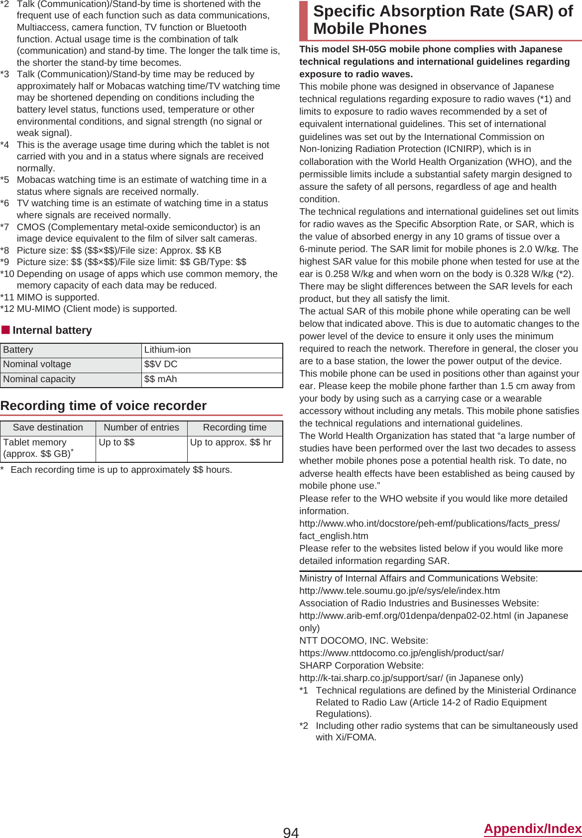 94 Appendix/Index*2 Talk (Communication)/Stand-by time is shortened with the frequent use of each function such as data communications, Multiaccess, camera function, TV function or Bluetooth function. Actual usage time is the combination of talk (communication) and stand-by time. The longer the talk time is, the shorter the stand-by time becomes.*3 Talk (Communication)/Stand-by time may be reduced by approximately half or Mobacas watching time/TV watching time may be shortened depending on conditions including the battery level status, functions used, temperature or other environmental conditions, and signal strength (no signal or weak signal).*4 This is the average usage time during which the tablet is not carried with you and in a status where signals are received normally.*5 Mobacas watching time is an estimate of watching time in a status where signals are received normally.*6 TV watching time is an estimate of watching time in a status where signals are received normally.*7 CMOS (Complementary metal-oxide semiconductor) is an image device equivalent to the film of silver salt cameras.*8 Picture size: $$ ($$×$$)/File size: Approx. $$ KB*9 Picture size: $$ ($$×$$)/File size limit: $$ GB/Type: $$*10 Depending on usage of apps which use common memory, the memory capacity of each data may be reduced.*11 MIMO is supported.*12 MU-MIMO (Client mode) is supported.ɡInternal battery* Each recording time is up to approximately $$ hours.This model SH-05G mobile phone complies with Japanese technical regulations and international guidelines regarding exposure to radio waves.This mobile phone was designed in observance of Japanese technical regulations regarding exposure to radio waves (*1) and limits to exposure to radio waves recommended by a set of equivalent international guidelines. This set of international guidelines was set out by the International Commission on Non-Ionizing Radiation Protection (ICNIRP), which is in collaboration with the World Health Organization (WHO), and the permissible limits include a substantial safety margin designed to assure the safety of all persons, regardless of age and health condition.The technical regulations and international guidelines set out limits for radio waves as the Specific Absorption Rate, or SAR, which is the value of absorbed energy in any 10 grams of tissue over a 6-minute period. The SAR limit for mobile phones is 2.0 W/kŨ. The highest SAR value for this mobile phone when tested for use at the ear is 0.258 W/kŨ and when worn on the body is 0.328 W/kŨ (*2). There may be slight differences between the SAR levels for each product, but they all satisfy the limit.The actual SAR of this mobile phone while operating can be well below that indicated above. This is due to automatic changes to the power level of the device to ensure it only uses the minimum required to reach the network. Therefore in general, the closer you are to a base station, the lower the power output of the device.This mobile phone can be used in positions other than against your ear. Please keep the mobile phone farther than 1.5 cm away from your body by using such as a carrying case or a wearable accessory without including any metals. This mobile phone satisfies the technical regulations and international guidelines.The World Health Organization has stated that “a large number of studies have been performed over the last two decades to assess whether mobile phones pose a potential health risk. To date, no adverse health effects have been established as being caused by mobile phone use.” Please refer to the WHO website if you would like more detailed information.(http://www.who.int/docstore/peh-emf/publications/facts_press/fact_english.htm) Please refer to the websites listed below if you would like more detailed information regarding SAR. Ministry of Internal Affairs and Communications Website: (http://www.tele.soumu.go.jp/e/sys/ele/index.htm) Association of Radio Industries and Businesses Website: (http://www.arib-emf.org/01denpa/denpa02-02.html) (in Japanese only)NTT DOCOMO, INC. Website: (https://www.nttdocomo.co.jp/english/product/sar/)SHARP Corporation Website: (http://k-tai.sharp.co.jp/support/sar/) (in Japanese only)*1 Technical regulations are defined by the Ministerial Ordinance Related to Radio Law (Article 14-2 of Radio Equipment Regulations).*2 Including other radio systems that can be simultaneously used with Xi/FOMA.Battery Lithium-ionNominal voltage $$V DCNominal capacity $$ mAhRecording time of voice recorderSave destination Number of entries Recording timeTablet memory (approx. $$ GB)*Up to $$ Up to approx. $$ hrSpecific Absorption Rate (SAR) of Mobile Phones