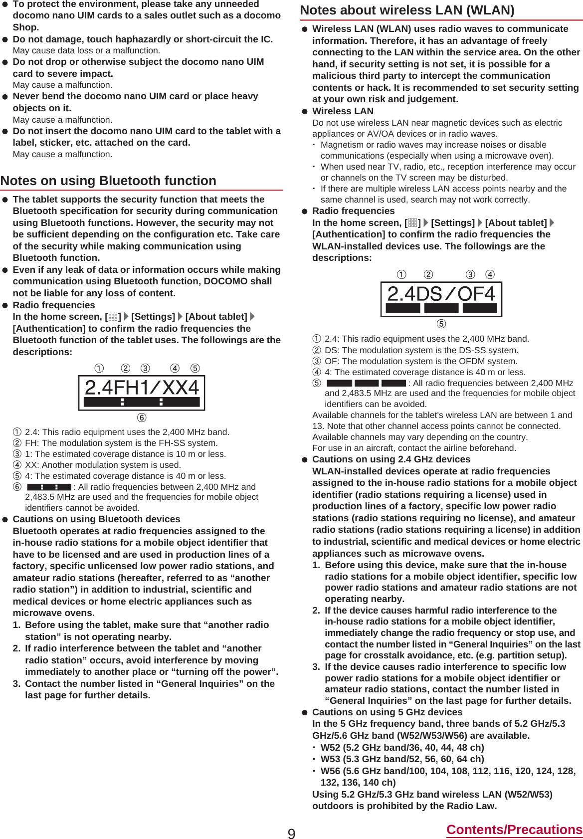 9Contents/Precautions To protect the environment, please take any unneeded docomo nano UIM cards to a sales outlet such as a docomo Shop. Do not damage, touch haphazardly or short-circuit the IC.May cause data loss or a malfunction. Do not drop or otherwise subject the docomo nano UIM card to severe impact.May cause a malfunction. Never bend the docomo nano UIM card or place heavy objects on it.May cause a malfunction. Do not insert the docomo nano UIM card to the tablet with a label, sticker, etc. attached on the card.May cause a malfunction. The tablet supports the security function that meets the Bluetooth specification for security during communication using Bluetooth functions. However, the security may not be sufficient depending on the configuration etc. Take care of the security while making communication using Bluetooth function. Even if any leak of data or information occurs while making communication using Bluetooth function, DOCOMO shall not be liable for any loss of content. Radio frequenciesIn the home screen, [R]/[Settings]/[About tablet]/[Authentication] to confirm the radio frequencies the Bluetooth function of the tablet uses. The followings are the descriptions:ӱ2.4: This radio equipment uses the 2,400 MHz band.ӲFH: The modulation system is the FH-SS system.ӳ1: The estimated coverage distance is 10 m or less.ӴXX: Another modulation system is used.ӵ4: The estimated coverage distance is 40 m or less.Ӷ: All radio frequencies between 2,400 MHz and 2,483.5 MHz are used and the frequencies for mobile object identifiers cannot be avoided. Cautions on using Bluetooth devicesBluetooth operates at radio frequencies assigned to the in-house radio stations for a mobile object identifier that have to be licensed and are used in production lines of a factory, specific unlicensed low power radio stations, and amateur radio stations (hereafter, referred to as “another radio station”) in addition to industrial, scientific and medical devices or home electric appliances such as microwave ovens.1. Before using the tablet, make sure that “another radio station” is not operating nearby.2. If radio interference between the tablet and “another radio station” occurs, avoid interference by moving immediately to another place or “turning off the power”.3. Contact the number listed in “General Inquiries” on the last page for further details. Wireless LAN (WLAN) uses radio waves to communicate information. Therefore, it has an advantage of freely connecting to the LAN within the service area. On the other hand, if security setting is not set, it is possible for a malicious third party to intercept the communication contents or hack. It is recommended to set security setting at your own risk and judgement. Wireless LANDo not use wireless LAN near magnetic devices such as electric appliances or AV/OA devices or in radio waves.ƦMagnetism or radio waves may increase noises or disable communications (especially when using a microwave oven).ƦWhen used near TV, radio, etc., reception interference may occur or channels on the TV screen may be disturbed.ƦIf there are multiple wireless LAN access points nearby and the same channel is used, search may not work correctly. Radio frequenciesIn the home screen, [R]/[Settings]/[About tablet]/[Authentication] to confirm the radio frequencies the WLAN-installed devices use. The followings are the descriptions:ӱ2.4: This radio equipment uses the 2,400 MHz band.ӲDS: The modulation system is the DS-SS system.ӳOF: The modulation system is the OFDM system.Ӵ4: The estimated coverage distance is 40 m or less.ӵ: All radio frequencies between 2,400 MHz and 2,483.5 MHz are used and the frequencies for mobile object identifiers can be avoided.Available channels for the tablet&apos;s wireless LAN are between 1 and 13. Note that other channel access points cannot be connected.Available channels may vary depending on the country.For use in an aircraft, contact the airline beforehand. Cautions on using 2.4 GHz devicesWLAN-installed devices operate at radio frequencies assigned to the in-house radio stations for a mobile object identifier (radio stations requiring a license) used in production lines of a factory, specific low power radio stations (radio stations requiring no license), and amateur radio stations (radio stations requiring a license) in addition to industrial, scientific and medical devices or home electric appliances such as microwave ovens.1. Before using this device, make sure that the in-house radio stations for a mobile object identifier, specific low power radio stations and amateur radio stations are not operating nearby.2.If the device causes harmful radio interference to the in-house radio stations for a mobile object identifier, immediately change the radio frequency or stop use, and contact the number listed in “General Inquiries” on the last page for crosstalk avoidance, etc. (e.g. partition setup).3. If the device causes radio interference to specific low power radio stations for a mobile object identifier or amateur radio stations, contact the number listed in “General Inquiries” on the last page for further details. Cautions on using 5 GHz devicesIn the 5 GHz frequency band, three bands of 5.2 GHz/5.3 GHz/5.6 GHz band (W52/W53/W56) are available.ƦW52 (5.2 GHz band/36, 40, 44, 48 ch)ƦW53 (5.3 GHz band/52, 56, 60, 64 ch)ƦW56 (5.6 GHz band/100, 104, 108, 112, 116, 120, 124, 128, 132, 136, 140 ch)Using 5.2 GHz/5.3 GHz band wireless LAN (W52/W53) outdoors is prohibited by the Radio Law.Notes on using Bluetooth functionӱġ Ӳġ ӳġ Ӵġ ӵġӶġNotes about wireless LAN (WLAN)ӱġ Ӳġ ӳġ Ӵġӵġ