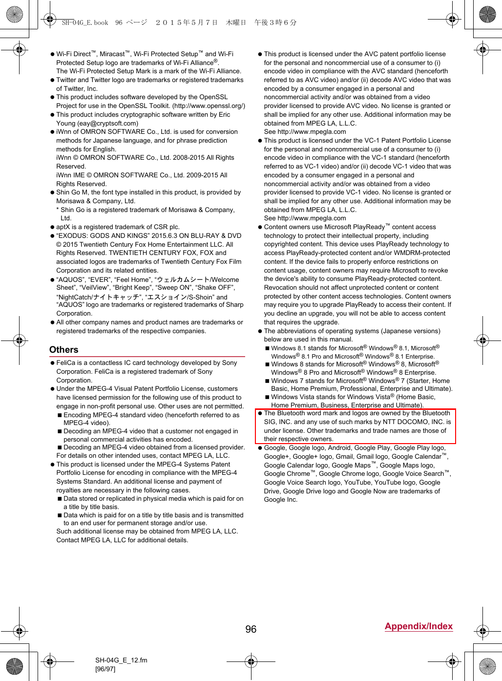 96 Appendix/IndexSH-04G_E_12.fm[96/97] Wi-Fi Direct™, Miracast™, Wi-Fi Protected Setup™ and Wi-Fi Protected Setup logo are trademarks of Wi-Fi Alliance®. The Wi-Fi Protected Setup Mark is a mark of the Wi-Fi Alliance. Twitter and Twitter logo are trademarks or registered trademarks of Twitter, Inc. This product includes software developed by the OpenSSL Project for use in the OpenSSL Toolkit. (http://www.openssl.org/) This product includes cryptographic software written by Eric Young (eay@cryptsoft.com) iWnn of OMRON SOFTWARE Co., Ltd. is used for conversion methods for Japanese language, and for phrase prediction methods for English.iWnn © OMRON SOFTWARE Co., Ltd. 2008-2015 All Rights Reserved.iWnn IME © OMRON SOFTWARE Co., Ltd. 2009-2015 All Rights Reserved. Shin Go M, the font type installed in this product, is provided by Morisawa &amp; Company, Ltd.* Shin Go is a registered trademark of Morisawa &amp; Company, Ltd. aptX is a registered trademark of CSR plc. “EXODUS: GODS AND KINGS” 2015.6.3 ON BLU-RAY &amp; DVD © 2015 Twentieth Century Fox Home Entertainment LLC. All Rights Reserved. TWENTIETH CENTURY FOX, FOX and associated logos are trademarks of Twentieth Century Fox Film Corporation and its related entities. “AQUOS”, “EVER”, “Feel Home”, “ウェルカムシート/Welcome Sheet”, “VeilView”, “Bright Keep”, “Sweep ON”, “Shake OFF”, “NightCatch/ナイトキャッチ”, “エスショイン/S-Shoin” and “AQUOS” logo are trademarks or registered trademarks of Sharp Corporation. All other company names and product names are trademarks or registered trademarks of the respective companies. FeliCa is a contactless IC card technology developed by Sony Corporation. FeliCa is a registered trademark of Sony Corporation. Under the MPEG-4 Visual Patent Portfolio License, customers have licensed permission for the following use of this product to engage in non-profit personal use. Other uses are not permitted.Encoding MPEG-4 standard video (henceforth referred to as MPEG-4 video).Decoding an MPEG-4 video that a customer not engaged in personal commercial activities has encoded.Decoding an MPEG-4 video obtained from a licensed provider.For details on other intended uses, contact MPEG LA, LLC. This product is licensed under the MPEG-4 Systems Patent Portfolio License for encoding in compliance with the MPEG-4 Systems Standard. An additional license and payment of royalties are necessary in the following cases.Data stored or replicated in physical media which is paid for on a title by title basis.Data which is paid for on a title by title basis and is transmitted to an end user for permanent storage and/or use.Such additional license may be obtained from MPEG LA, LLC. Contact MPEG LA, LLC for additional details. This product is licensed under the AVC patent portfolio license for the personal and noncommercial use of a consumer to (i) encode video in compliance with the AVC standard (henceforth referred to as AVC video) and/or (ii) decode AVC video that was encoded by a consumer engaged in a personal and noncommercial activity and/or was obtained from a video provider licensed to provide AVC video. No license is granted or shall be implied for any other use. Additional information may be obtained from MPEG LA, L.L.C.See (http://www.mpegla.com)  This product is licensed under the VC-1 Patent Portfolio License for the personal and noncommercial use of a consumer to (i) encode video in compliance with the VC-1 standard (henceforth referred to as VC-1 video) and/or (ii) decode VC-1 video that was encoded by a consumer engaged in a personal and noncommercial activity and/or was obtained from a video provider licensed to provide VC-1 video. No license is granted or shall be implied for any other use. Additional information may be obtained from MPEG LA, L.L.C.See (http://www.mpegla.com)  Content owners use Microsoft PlayReady™ content access technology to protect their intellectual property, including copyrighted content. This device uses PlayReady technology to access PlayReady-protected content and/or WMDRM-protected content. If the device fails to properly enforce restrictions on content usage, content owners may require Microsoft to revoke the device&apos;s ability to consume PlayReady-protected content. Revocation should not affect unprotected content or content protected by other content access technologies. Content owners may require you to upgrade PlayReady to access their content. If you decline an upgrade, you will not be able to access content that requires the upgrade. The abbreviations of operating systems (Japanese versions) below are used in this manual.Windows 8.1 stands for Microsoft® Windows® 8.1, Microsoft® Windows® 8.1 Pro and Microsoft® Windows® 8.1 Enterprise.Windows 8 stands for Microsoft® Windows® 8, Microsoft® Windows® 8 Pro and Microsoft® Windows® 8 Enterprise.Windows 7 stands for Microsoft® Windows® 7 (Starter, Home Basic, Home Premium, Professional, Enterprise and Ultimate).Windows Vista stands for Windows Vista® (Home Basic, Home Premium, Business, Enterprise and Ultimate). The Bluetooth word mark and logos are owned by the Bluetooth SIG, INC. and any use of such marks by NTT DOCOMO, INC. is under license. Other trademarks and trade names are those of their respective owners. Google, Google logo, Android, Google Play, Google Play logo, Google+, Google+ logo, Gmail, Gmail logo, Google Calendar™, Google Calendar logo, Google Maps™, Google Maps logo, Google Chrome™, Google Chrome logo, Google Voice Search™, Google Voice Search logo, YouTube, YouTube logo, Google Drive, Google Drive logo and Google Now are trademarks of Google Inc.OthersSH-04G_E.book  96 ページ  ２０１５年５月７日　木曜日　午後３時６分