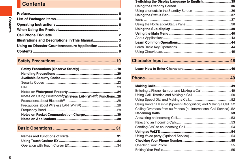 ContentsPreface ........................................................................................ iiList of Packaged Items .............................................................. iiOperating Instructions .............................................................. iiWhen Using the Product ........................................................... 1Cell Phone Etiquette .................................................................. 2Illustrations and Descriptions in This Manual......................... 3Using au Disaster Countermeasure Application .................... 5Contents ..................................................................................... 8Safety Precautions ....................................................10Safety Precautions (Observe Strictly) .........................................10Handling Precautions ...................................................................20Available Security Codes .............................................................23Security Codes ...............................................................................23PIN ..................................................................................................23Notes on Waterproof Property .....................................................24Notes on Using Bluetooth®/Wireless LAN (Wi-Fi®) Functions ..28Precautions about Bluetooth®  ........................................................28Precautions about Wireless LAN (Wi-Fi®) .......................................28Frequency Band .............................................................................28Notes on Packet Communication Charge ...................................30Notes on Applications ..................................................................30Basic Operations ..................................................... 31Names and Functions of Parts ....................................................31Using Touch Cruiser EX ...............................................................33Operation with Touch Cruiser EX ....................................................34Contents Switching the Display Language to English ...............................35Using the Standby Screen ...........................................................36Using shortcuts in the Standby Screen ..........................................36Using the Status Bar .....................................................................37Icons ...............................................................................................37Using the Notification/Status Panel.................................................38Using the Sub-display ..................................................................39Using the Main Menu ....................................................................40About Applications .........................................................................43Learn Common Operations ..........................................................44Learn Basic Key Operations ...........................................................44Using Checkboxes .........................................................................45Character Input ........................................................ 46Learn How to Enter Characters ....................................................46Phone ........................................................................ 49Making Calls ..................................................................................49Entering a Phone Number and Making a Call ................................49Using Call Histories and Making a Call ..........................................50Using Speed Dial and Making a Call ..............................................52Using Kantan Hasshin (Speech Recognition) and Making a Call ..52Calling Overseas from au Phones (au International Call Service) ..52Receiving Calls .............................................................................53Answering an Incoming Call ...........................................................53Rejecting an Incoming Calls ...........................................................53Sending SMS to an Incoming Call ..................................................54Using au VoLTE .............................................................................54Using Voice party (Optional Service) .............................................54Checking Your Phone Number .....................................................55Checking Your Profile......................................................................55Editing Your Profile ..........................................................................558