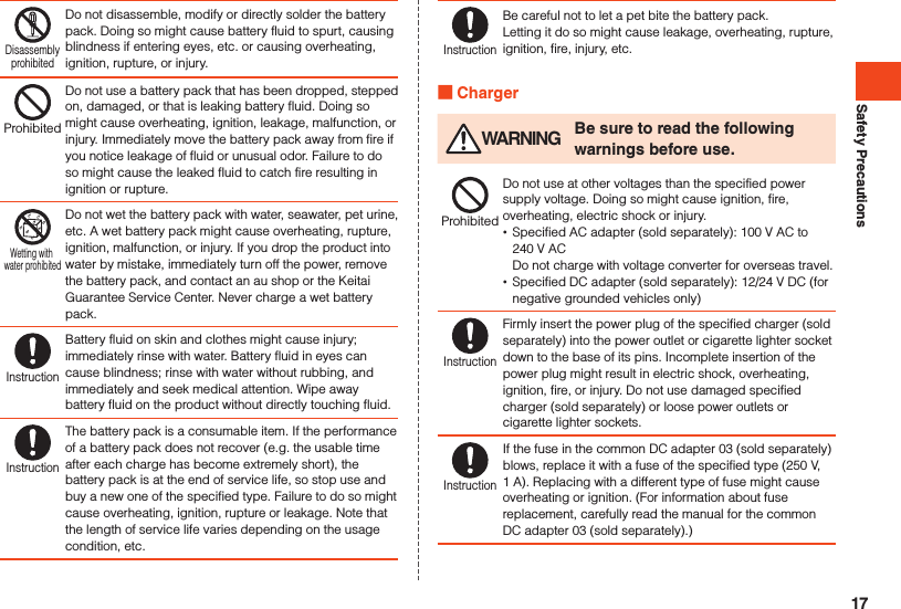 Safety PrecautionsDisassemblyprohibitedDo not disassemble, modify or directly solder the battery pack. Doing so might cause battery fluid to spurt, causing blindness if entering eyes, etc. or causing overheating, ignition, rupture, or injury.ProhibitedDo not use a battery pack that has been dropped, stepped on, damaged, or that is leaking battery fluid. Doing so might cause overheating, ignition, leakage, malfunction, or injury. Immediately move the battery pack away from fire if you notice leakage of fluid or unusual odor. Failure to do so might cause the leaked fluid to catch fire resulting in ignition or rupture.Wetting with water prohibitedDo not wet the battery pack with water, seawater, pet urine, etc. A wet battery pack might cause overheating, rupture, ignition, malfunction, or injury. If you drop the product into water by mistake, immediately turn off the power, remove the battery pack, and contact an au shop or the Keitai Guarantee Service Center. Never charge a wet battery pack.InstructionBattery fluid on skin and clothes might cause injury; immediately rinse with water. Battery fluid in eyes can cause blindness; rinse with water without rubbing, and immediately and seek medical attention. Wipe away battery fluid on the product without directly touching fluid.InstructionThe battery pack is a consumable item. If the performance of a battery pack does not recover (e.g. the usable time after each charge has become extremely short), the battery pack is at the end of service life, so stop use and buy a new one of the specified type. Failure to do so might cause overheating, ignition, rupture or leakage. Note that the length of service life varies depending on the usage condition, etc.InstructionBe careful not to let a pet bite the battery pack.Letting it do so might cause leakage, overheating, rupture, ignition, fire, injury, etc. Charger WARNING Be sure to read the following warnings before use.ProhibitedDo not use at other voltages than the specified power supply voltage. Doing so might cause ignition, fire, overheating, electric shock or injury. •Specified AC adapter (sold separately): 100 V AC to  240 V AC Do not charge with voltage converter for overseas travel. •Specified DC adapter (sold separately): 12/24 V DC (for negative grounded vehicles only)InstructionFirmly insert the power plug of the specified charger (sold separately) into the power outlet or cigarette lighter socket down to the base of its pins. Incomplete insertion of the power plug might result in electric shock, overheating, ignition, fire, or injury. Do not use damaged specified charger (sold separately) or loose power outlets or cigarette lighter sockets.InstructionIf the fuse in the common DC adapter 03 (sold separately) blows, replace it with a fuse of the specified type (250 V, 1 A). Replacing with a different type of fuse might cause overheating or ignition. (For information about fuse replacement, carefully read the manual for the common DC adapter 03 (sold separately).)17