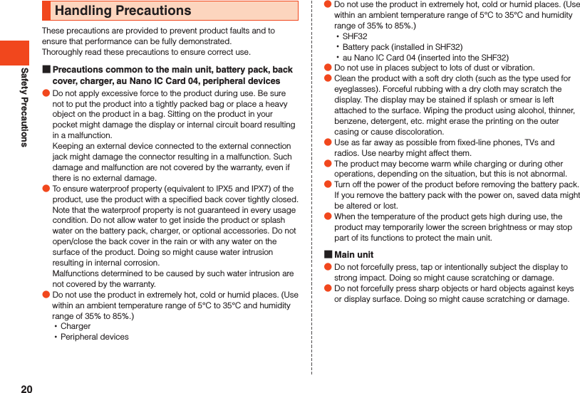 Safety PrecautionsHandling PrecautionsThese precautions are provided to prevent product faults and to ensure that performance can be fully demonstrated.Thoroughly read these precautions to ensure correct use. Precautions common to the main unit, battery pack, back cover, charger, au Nano IC Card 04, peripheral devices ●Do not apply excessive force to the product during use. Be sure not to put the product into a tightly packed bag or place a heavy object on the product in a bag. Sitting on the product in your pocket might damage the display or internal circuit board resulting in a malfunction.Keeping an external device connected to the external connection jack might damage the connector resulting in a malfunction. Such damage and malfunction are not covered by the warranty, even if there is no external damage. ●To ensure waterproof property (equivalent to IPX5 and IPX7) of the product, use the product with a specified back cover tightly closed.Note that the waterproof property is not guaranteed in every usage condition. Do not allow water to get inside the product or splash water on the battery pack, charger, or optional accessories. Do not open/close the back cover in the rain or with any water on the surface of the product. Doing so might cause water intrusion resulting in internal corrosion. Malfunctions determined to be caused by such water intrusion are not covered by the warranty. ●Do not use the product in extremely hot, cold or humid places. (Use within an ambient temperature range of 5°C to 35°C and humidity range of 35% to 85%.) •Charger •Peripheral devices ●Do not use the product in extremely hot, cold or humid places. (Use within an ambient temperature range of 5°C to 35°C and humidity range of 35% to 85%.) •SHF32 •Battery pack (installed in SHF32) •au Nano IC Card 04 (inserted into the SHF32) ●Do not use in places subject to lots of dust or vibration. ●Clean the product with a soft dry cloth (such as the type used for eyeglasses). Forceful rubbing with a dry cloth may scratch the display. The display may be stained if splash or smear is left attached to the surface. Wiping the product using alcohol, thinner, benzene, detergent, etc. might erase the printing on the outer casing or cause discoloration. ●Use as far away as possible from fixed-line phones, TVs and radios. Use nearby might affect them. ●The product may become warm while charging or during other operations, depending on the situation, but this is not abnormal. ●Turn off the power of the product before removing the battery pack. If you remove the battery pack with the power on, saved data might be altered or lost. ●When the temperature of the product gets high during use, the product may temporarily lower the screen brightness or may stop part of its functions to protect the main unit. Main unit ●Do not forcefully press, tap or intentionally subject the display to strong impact. Doing so might cause scratching or damage. ●Do not forcefully press sharp objects or hard objects against keys or display surface. Doing so might cause scratching or damage.20