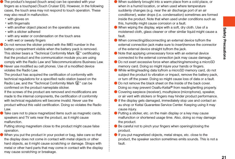 Safety Precautions ●The product’s keypad (touch area) can be operated with your fingers as a touchpad (Touch Cruiser EX). However, in the following cases, the touch area may not respond to touch operation. These may also result in malfunction. •with gloves on •with fingernails •with another object placed on the operation area •with a sticker adhered •with any water or condensation on the touch area •with wet or sweaty fingers ●Do not remove the sticker printed with the IMEI number in the battery compartment visible when the battery pack is removed. This sticker bears a “Technical Conformity Mark  ” certificating that the product and the communication module you are using comply with the Radio Law and Telecommunications Business Law. ●Never use modified au cell phones. Use of a modified device violates the Radio Law.The product has acquired the certification of conformity with technical regulations for a specified radio station based on the Radio Law, and the “Technical Conformity Mark  ” can be confirmed on the product nameplate sticker. If the screws of the product are removed and modifications are made to the internal components, the certification of conformity with technical regulations will become invalid. Never use the product without this valid certification. Doing so violates the Radio Law. ●Take care not to place magnetized items such as magnetic cards, speakers and TV sets near the product, as it might cause malfunction.Putting strong magnetism close to the product might cause false operation. ●When you put the product in your pocket or bag, take care so that the display does not come in contact with metal objects or other hard objects, as it might cause scratching or damage. Straps with metal or other hard parts that may come in contact with the display may cause scratching or breakage. ●When suddenly brought into a warm place from a cold place, or when in a humid location, or when used where temperature suddenly changes (e.g. near the air discharge port of an air conditioner), water drops (i.e. condensation) sometimes are formed inside the product. Note that when used under conditions such as this, humidity might cause corrosion or a fault. ●When wiping the display, wipe with a soft, dry cloth. Use of a moistened cloth, glass cleaner or other similar liquid might cause a fault. ●When connecting/disconnecting an external device to/from the external connection jack make sure to insert/remove the connector of the external device straight to/from the jack. ●Note that applying unnecessary force with an external device connected to the external connection jack may cause damage. ●Do not exert excessive force when attaching/removing a microSD memory card. Doing so might injure your hands or fingers. ●While writing/reading data to/from a microSD memory card, do not subject the product to vibration or impact, remove the battery pack, or turn off the power. Doing so might cause loss of data or a fault. ●Do not remove the black sheet on the inside of the back cover. Doing so may prevent Osaifu-Keitai® from reading/writing properly. ●Covering earpiece (receiver), mouthpiece (microphone), speaker, or air vent with stickers or fingers may hinder product performance. ●If the display gets damaged, immediately stop use and contact an au shop or Keitai Guarantee Service Center. Keeping using it may cause injury. ●Putting a sticker, etc. on the main display or a key may cause malfunction or shortened usage time. Also, doing so may damage the product. ●Be careful not to pinch your fingers when opening/closing the product. ●If you put magnetized objects, metal straps, etc. close to the product, the speaker section sometimes emits sounds. This is not a fault.21