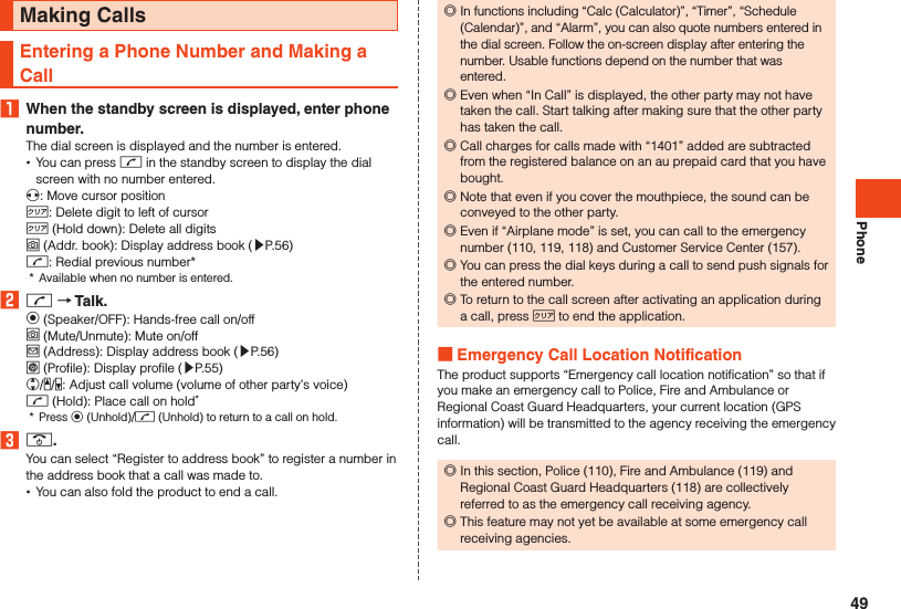 PhoneMaking CallsEntering a Phone Number and Making a Call1  When the standby screen is displayed, enter phone number.The dial screen is displayed and the number is entered. •You can press m in the standby screen to display the dial screen with no number entered.x: Move cursor position,: Delete digit to left of cursor, (Hold down): Delete all digitso (Addr. book): Display address book (▶P. 56)m: Redial previous number**  Available when no number is entered.2 m  Talk.k (Speaker/OFF): Hands-free call on/offo (Mute/Unmute): Mute on/offj (Address): Display address book (▶P. 56)l (Profile): Display profile (▶P. 55)w/z/q: Adjust call volume (volume of other party’s voice)m (Hold): Place call on hold**  Press k (Unhold)/m (Unhold) to return to a call on hold.3 ..You can select “Register to address book” to register a number in the address book that a call was made to. •You can also fold the product to end a call. ◎In functions including “Calc (Calculator)”, “Timer”, “Schedule (Calendar)”, and “Alarm”, you can also quote numbers entered in the dial screen. Follow the on-screen display after entering the number. Usable functions depend on the number that was entered. ◎Even when “In Call” is displayed, the other party may not have taken the call. Start talking after making sure that the other party has taken the call. ◎Call charges for calls made with “1401” added are subtracted from the registered balance on an au prepaid card that you have bought. ◎Note that even if you cover the mouthpiece, the sound can be conveyed to the other party. ◎Even if “Airplane mode” is set, you can call to the emergency number (110, 119, 118) and Customer Service Center (157). ◎You can press the dial keys during a call to send push signals for the entered number. ◎To return to the call screen after activating an application during a call, press , to end the application. Emergency Call Location NotificationThe product supports “Emergency call location notification” so that if you make an emergency call to Police, Fire and Ambulance or Regional Coast Guard Headquarters, your current location (GPS information) will be transmitted to the agency receiving the emergency call. ◎In this section, Police (110), Fire and Ambulance (119) and Regional Coast Guard Headquarters (118) are collectively referred to as the emergency call receiving agency. ◎This feature may not yet be available at some emergency call receiving agencies.49