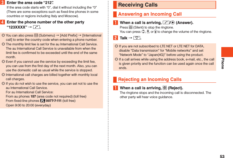 Phone3  Enter the area code “212”.If the area code starts with “0”, dial it without including the “0” (There are some exceptions such as fixed-line phones in some countries or regions including Italy and Moscow).4  Enter the phone number of the other party “123XXXX”  m. ◎You can also press u (Submenu) → [Add Prefix] → [International call] to enter the country code when entering a phone number. ◎The monthly limit fee is set for the au International Call Service. The au International Call Service is unavailable from when the limit fee is confirmed to be exceeded until the end of the same month. ◎Even if you cannot use the service by exceeding the limit fee, you can use from the first day of the next month. Also, you can use the domestic call as usual while the service is stopped. ◎International call charges are billed together with monthly local call charges.  ◎If you do not wish to use the service, you can set not to use the au International Call Service. For au International Call Service: From au phones 157 (area code not required) (toll free) From fixed-line phones   0077-7-111 (toll free) Open 9:00 to 20:00 (everyday)Receiving CallsAnswering an Incoming Call1  When a call is arriving, m/k (Answer).Press o (Silent) to stop the ringtone.You can press w, z, or q to change the volume of the ringtone.2  Talk  .. ◎If you are not subscribed to LTE NET or LTE NET for DATA, disable “Data transmission” for “Mobile networks” and set “Network Mode” to “Japan(4G)” before using the product. ◎If a call arrives while using the address book, e-mail, etc., the call is given priority and the function can be used again once the call ends.Rejecting an Incoming Calls1  When a call is arriving, l (Reject).The ringtone stops and the incoming call is disconnected. The other party will hear voice guidance.53