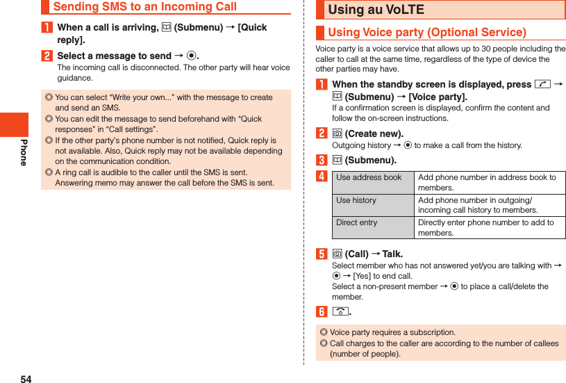 PhoneSending SMS to an Incoming Call1  When a call is arriving, u (Submenu)  [Quick reply].2  Select a message to send  k.The incoming call is disconnected. The other party will hear voice guidance. ◎You can select “Write your own...” with the message to create and send an SMS. ◎You can edit the message to send beforehand with “Quick responses” in “Call settings”. ◎If the other party’s phone number is not notified, Quick reply is not available. Also, Quick reply may not be available depending on the communication condition. ◎A ring call is audible to the caller until the SMS is sent.Answering memo may answer the call before the SMS is sent.Using au VoLTEUsing Voice party (Optional Service)Voice party is a voice service that allows up to 30 people including the caller to call at the same time, regardless of the type of device the other parties may have.1  When the standby screen is displayed, press m  u (Submenu)  [Voice party].If a confirmation screen is displayed, confirm the content and follow the on-screen instructions.2 o (Create new).Outgoing history → k to make a call from the history.3 u (Submenu).4Use address book Add phone number in address book to members.Use history Add phone number in outgoing/incoming call history to members.Direct entry Directly enter phone number to add to members.5 o (Call)  Talk.Select member who has not answered yet/you are talking with → k → [Yes] to end call.Select a non-present member → k to place a call/delete the member.6 .. ◎Voice party requires a subscription. ◎Call charges to the caller are according to the number of callees (number of people).54