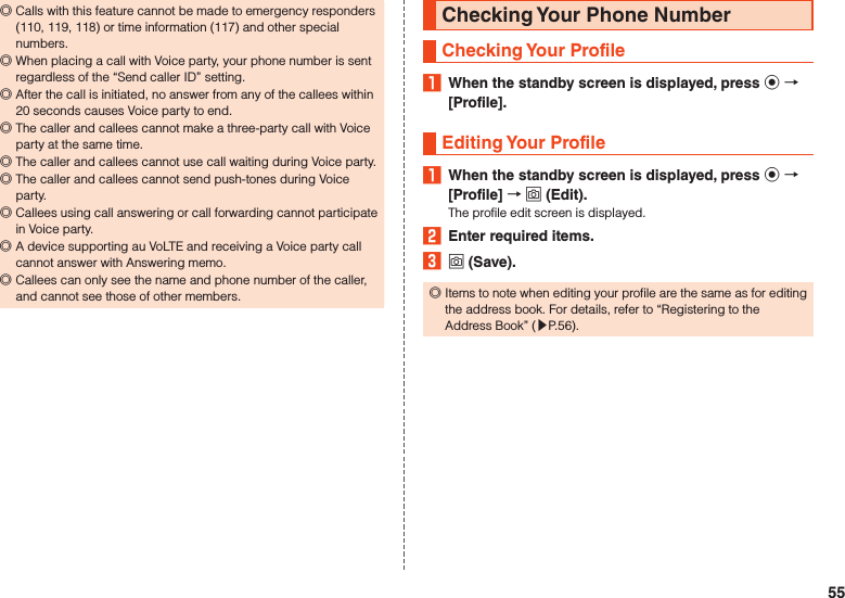  ◎Calls with this feature cannot be made to emergency responders (110, 119, 118) or time information (117) and other special numbers. ◎When placing a call with Voice party, your phone number is sent regardless of the “Send caller ID” setting. ◎After the call is initiated, no answer from any of the callees within 20 seconds causes Voice party to end. ◎The caller and callees cannot make a three-party call with Voice party at the same time. ◎The caller and callees cannot use call waiting during Voice party. ◎The caller and callees cannot send push-tones during Voice party. ◎Callees using call answering or call forwarding cannot participate in Voice party. ◎A device supporting au VoLTE and receiving a Voice party call cannot answer with Answering memo. ◎Callees can only see the name and phone number of the caller, and cannot see those of other members.Checking Your Phone NumberChecking Your Profile1  When the standby screen is displayed, press k  [Profile].Editing Your Profile1  When the standby screen is displayed, press k  [Profile]  o (Edit).The profile edit screen is displayed.2  Enter required items.3 o (Save). ◎Items to note when editing your profile are the same as for editing the address book. For details, refer to “Registering to the Address Book” (▶P. 56).55