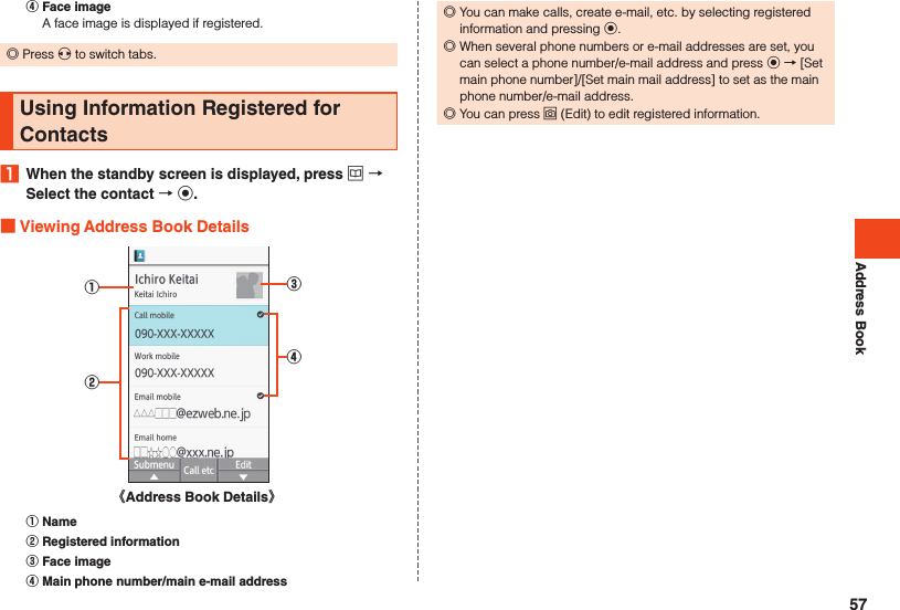 Address Book󰒇 Face imageA face image is displayed if registered. ◎Press x to switch tabs.Using Information Registered for Contacts1  When the standby screen is displayed, press u  Select the contact  k. Viewing Address Book Details①②③④《Address Book Details》󰒄 Name󰒅 Registered information󰒆 Face image󰒇 Main phone number/main e-mail address ◎You can make calls, create e-mail, etc. by selecting registered information and pressing k. ◎When several phone numbers or e-mail addresses are set, you can select a phone number/e-mail address and press k → [Set main phone number]/[Set main mail address] to set as the main phone number/e-mail address. ◎You can press o (Edit) to edit registered information.57