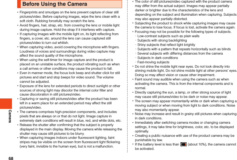 CameraBefore Using the Camera •Fingerprints and smudges on the lens prevent capture of clear still pictures/video. Before capturing images, wipe the lens clean with a soft cloth. Rubbing forcefully may scratch the lens. •Avoid fingers, hair, strap, etc. from covering the lens or mobile light during image capture. Hold the strap if it interferes with capture. •If capturing images with the mobile light on, its light reflecting from fingers, a cover, etc. around the lens can cause captured still pictures/video to turn out whitish. •When capturing video, avoid covering the microphone with fingers.Loudness of voices and surroundings during video capture may affect the sound quality of the microphone. •When using the self-timer for image capture and the product is placed on an unstable surface, the product vibrating such as when a call arrives or other conditions may cause the product to fall. •Even in manner mode, the focus lock beep and shutter click for still pictures and start and stop beeps for video sound. The volume cannot be adjusted. •Exposure of the lens for extended periods to direct sunlight or other sources of strong light may discolor the internal color filter and cause discoloration in still pictures/video. •Capturing or saving still pictures/video after the product has been left in a warm place for an extended period may affect the still pictures/video. •The camera comprises high-precision components, and includes pixels that are always on or that do not light. Image capture in extremely dark conditions will result in blue, red, and white dots, etc.   •Release the shutter after confirming that the subject is properly displayed in the main display. Moving the camera while releasing the shutter may cause still pictures to be blurry. •When capturing images indoors under fluorescent lighting, faint stripes may be visible on the screen from fluorescent light flickering (very faint, invisible to the human eye), but is not a malfunction. •The color of still pictures/video captured with the product camera may differ from the actual subject. Images may appear partially darker or brighter due to the characteristics of the lens and depending on the subject and illumination when capturing. Subjects may also appear partially distorted. •Subjecting the product to shock while capturing images may cause the camera to lose focus. If focus is lost, activate the camera again.  •Focusing may not be possible for the following types of subjects.  ･Low-contrast subjects such as plain walls ･Subjects with strong backlighting ･Shiny subjects that reflect light brightly ･Subjects with a pattern that repeats horizontally such as blinds ･Several subjects with differing distances from the camera ･Subjects in dark conditions ･Fast-moving subjects •Do not shine the mobile light near eyes. Do not look directly into shining mobile light. Do not shine mobile light at other persons’ eyes. Doing so may affect vision or cause other impairment.  •Faint sound may audible when using the camera such as when activating the camera. This is from the internal components and is normal. •Directly capturing the sun, a lamp, or other strong source of light may cause still pictures/video to be dark or noise may appear. •The screen may appear momentarily white or dark when capturing a moving subject or when moving from light to dark conditions. Noise may also momentarily appear. •Noise may increase and result in grainy still pictures when capturing in dark conditions. •Immediately after switching camera modes or changing camera settings, it may take time for brightness, color, etc. to be displayed optimally. •Creating a public nuisance with use of the product camera may be punishable by law. •If the battery level is less than   (about 10%), the camera cannot be activated.68