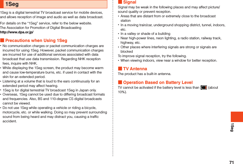 1Seg1Seg1Seg is a digital terrestrial TV broadcast service for mobile devices, and allows reception of image and audio as well as data broadcast.For details on the “1Seg” service, refer to the below website.The Association for Promotion of Digital Broadcastinghttp://www.dpa.or.jp/ Precautions when Using 1Seg •No communication charges or packet communication charges are incurred for using 1Seg. However, packet communication charges are incurred for use of additional services associated with data broadcast that use data transmission. Regarding NHK reception fees, inquire with NHK. •While displaying the 1Seg screen, the product may become warm and cause low-temperature burns, etc. if used in contact with the skin for an extended period. •Listening at a volume that is loud to the ears continuously for an extended period may affect hearing. •1Seg is for digital terrestrial TV broadcast 1Seg in Japan only. •Overseas, 1Seg cannot be used due to differing broadcast formats and frequencies. Also, BS and 110-degree CS digital broadcasts cannot be viewed. •Do not use 1Seg while operating a vehicle or riding a bicycle, motorcycle, etc. or while walking. Doing so may prevent surrounding sound from being heard and may distract you, causing a traffic accident. SignalSignal may be weak in the following places and may affect picture/sound quality or prevent reception. •Areas that are distant from or extremely close to the broadcast station •In a moving train/car, underground shopping district, tunnel, indoors, etc. •In a valley or shade of a building •Near high-power lines, neon lighting, a radio station, railway track, highway, etc. •Other places where interfering signals are strong or signals are blockedTo improve signal reception, try the following. •When viewing indoors, view near a window for better reception. TV AntennaThe product has a built-in antenna. Operation Based on Battery LevelTV cannot be activated if the battery level is less than   (about 10%).71