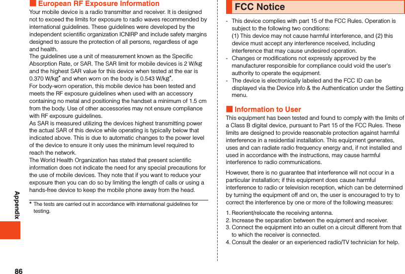 Appendix European RF Exposure InformationYour mobile device is a radio transmitter and receiver. It is designed not to exceed the limits for exposure to radio waves recommended by international guidelines. These guidelines were developed by the independent scientific organization ICNIRP and include safety margins designed to assure the protection of all persons, regardless of age and health.The guidelines use a unit of measurement known as the Specific Absorption Rate, or SAR. The SAR limit for mobile devices is 2 W/kg and the highest SAR value for this device when tested at the ear is 0.370 W/kg* and when worn on the body is 0.543 W/kg*.For body-worn operation, this mobile device has been tested and meets the RF exposure guidelines when used with an accessory containing no metal and positioning the handset a minimum of 1.5 cm from the body. Use of other accessories may not ensure compliance with RF exposure guidelines.As SAR is measured utilizing the devices highest transmitting power the actual SAR of this device while operating is typically below that indicated above. This is due to automatic changes to the power level of the device to ensure it only uses the minimum level required to reach the network.The World Health Organization has stated that present scientific information does not indicate the need for any special precautions for the use of mobile devices. They note that if you want to reduce your exposure then you can do so by limiting the length of calls or using a hands-free device to keep the mobile phone away from the head.*The tests are carried out in accordance with international guidelines for testing.FCC Notice-   This device complies with part 15 of the FCC Rules. Operation is subject to the following two conditions: (1) This device may not cause harmful interference, and (2) this device must accept any interference received, including interference that may cause undesired operation.-  Changes or modifications not expressly approved by the manufacturer responsible for compliance could void the user&apos;s authority to operate the equipment.-  The device is electronically labeled and the FCC ID can be displayed via the Device info &amp; the Authentication under the Setting menu. Information to UserThis equipment has been tested and found to comply with the limits of a Class B digital device, pursuant to Part 15 of the FCC Rules. These limits are designed to provide reasonable protection against harmful interference in a residential installation. This equipment generates, uses and can radiate radio frequency energy and, if not installed and used in accordance with the instructions, may cause harmful interference to radio communications.However, there is no guarantee that interference will not occur in a particular installation; if this equipment does cause harmful interference to radio or television reception, which can be determined by turning the equipment off and on, the user is encouraged to try to correct the interference by one or more of the following measures:1. Reorient/relocate the receiving antenna.2. Increase the separation between the equipment and receiver.3. Connect the equipment into an outlet on a circuit different from that to which the receiver is connected.4. Consult the dealer or an experienced radio/TV technician for help.86