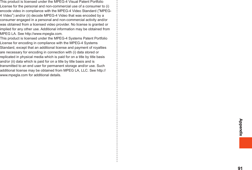 AppendixThis product is licensed under the MPEG-4 Visual Patent Portfolio License for the personal and non-commercial use of a consumer to (i) encode video in compliance with the MPEG-4 Video Standard (“MPEG-4 Video”) and/or (ii) decode MPEG-4 Video that was encoded by a consumer engaged in a personal and non-commercial activity and/or was obtained from a licensed video provider. No license is granted or implied for any other use. Additional information may be obtained from MPEG LA. See http://www.mpegla.com.This product is licensed under the MPEG-4 Systems Patent Portfolio License for encoding in compliance with the MPEG-4 Systems Standard, except that an additional license and payment of royalties are necessary for encoding in connection with (i) data stored or replicated in physical media which is paid for on a title by title basis and/or (ii) data which is paid for on a title by title basis and is transmitted to an end user for permanent storage and/or use. Such additional license may be obtained from MPEG LA, LLC. See http://www.mpegla.com for additional details.91