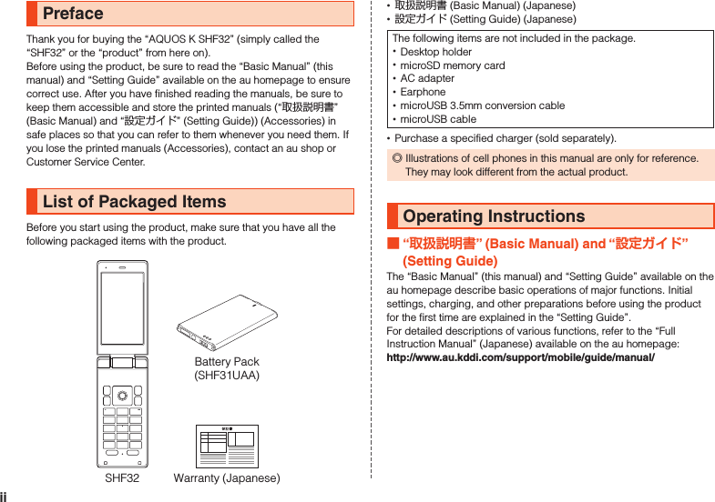 PrefaceThank you for buying the “AQUOS K SHF32” (simply called the “SHF32” or the “product” from here on).Before using the product, be sure to read the “Basic Manual” (this manual) and “Setting Guide” available on the au homepage to ensure correct use. After you have finished reading the manuals, be sure to keep them accessible and store the printed manuals (“取扱説明書” (Basic Manual) and “設定ガイド” (Setting Guide)) (Accessories) in safe places so that you can refer to them whenever you need them. If you lose the printed manuals (Accessories), contact an au shop or Customer Service Center.List of Packaged ItemsBefore you start using the product, make sure that you have all the following packaged items with the product.Warranty (Japanese)SHF32Battery Pack(SHF31UAA) •取扱説明書 (Basic Manual) (Japanese) •設定ガイド (Setting Guide) (Japanese)The following items are not included in the package. •Desktop holder •microSD memory card •AC adapter •Earphone •microUSB 3.5mm conversion cable •microUSB cable •Purchase a specified charger (sold separately). ◎Illustrations of cell phones in this manual are only for reference. They may look different from the actual product.Operating Instructions “” (Basic Manual) and “” (Setting Guide)The “Basic Manual” (this manual) and “Setting Guide” available on the au homepage describe basic operations of major functions. Initial settings, charging, and other preparations before using the product for the first time are explained in the “Setting Guide”.For detailed descriptions of various functions, refer to the “Full Instruction Manual” (Japanese) available on the au homepage:　（http://www.au.kddi.com/support/mobile/guide/manual/）ii