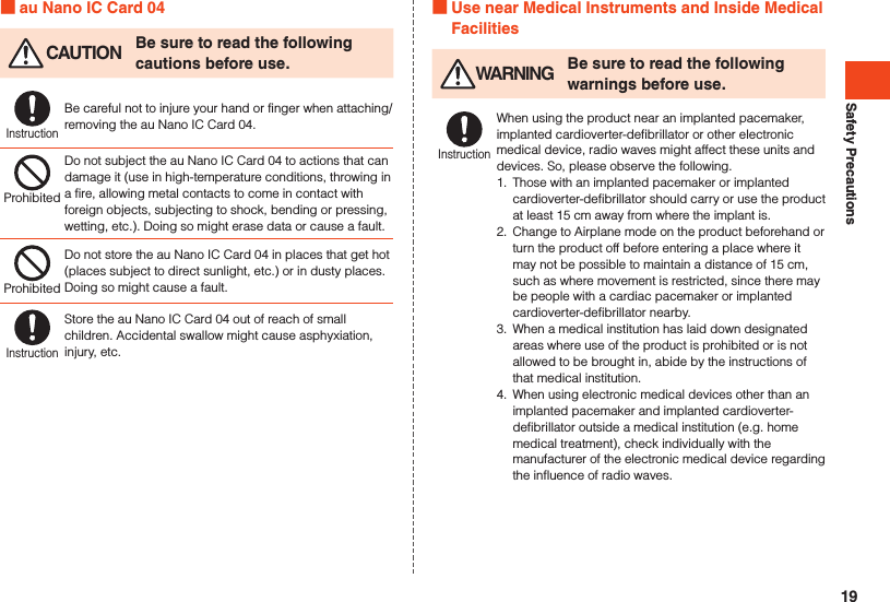 Safety Precautions au Nano IC Card 04 CAUTION Be sure to read the following cautions before use.InstructionBe careful not to injure your hand or finger when attaching/removing the au Nano IC Card 04.ProhibitedDo not subject the au Nano IC Card 04 to actions that can damage it (use in high-temperature conditions, throwing in a fire, allowing metal contacts to come in contact with foreign objects, subjecting to shock, bending or pressing, wetting, etc.). Doing so might erase data or cause a fault.ProhibitedDo not store the au Nano IC Card 04 in places that get hot (places subject to direct sunlight, etc.) or in dusty places. Doing so might cause a fault.InstructionStore the au Nano IC Card 04 out of reach of small children. Accidental swallow might cause asphyxiation, injury, etc. Use near Medical Instruments and Inside Medical Facilities WARNING Be sure to read the following warnings before use.InstructionWhen using the product near an implanted pacemaker, implanted cardioverter-defibrillator or other electronic medical device, radio waves might affect these units and devices. So, please observe the following.1.  Those with an implanted pacemaker or implanted cardioverter-defibrillator should carry or use the product at least 15 cm away from where the implant is.2.  Change to Airplane mode on the product beforehand or turn the product off before entering a place where it may not be possible to maintain a distance of 15 cm, such as where movement is restricted, since there may be people with a cardiac pacemaker or implanted cardioverter-defibrillator nearby.3.  When a medical institution has laid down designated areas where use of the product is prohibited or is not allowed to be brought in, abide by the instructions of that medical institution.4.  When using electronic medical devices other than an implanted pacemaker and implanted cardioverter-defibrillator outside a medical institution (e.g. home medical treatment), check individually with the manufacturer of the electronic medical device regarding the influence of radio waves.19