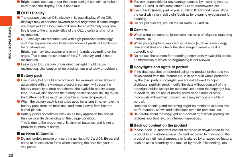 Safety Precautions ●Bright places such as under the direct sunlight sometimes make it hard to see the display. This is not a fault. OLED Display ●The product uses an OEL display in its sub-display. While OEL displays may experience lowered partial brightness if same images are displayed for a long time or if used for an extremely long time, this is due to the characteristics of the OEL display and is not a malfunction. ●OEL displays are manufactured with high-precision technology, and may experience very limited instances of pixels not lighting or being always on.  Brightness may also appear unevenly in bands depending on the angle. This is due the structure of the OEL display, and is not a malfunction. ●Leaving an OEL display under direct sunlight might cause malfunction. Use caution when placing near a window or outdoors. Battery pack ●Use in very hot or cold environments, for example, when left in an automobile with the windows closed in summer, will cause the battery capacity to drop and shorten the available battery usage time. This will also shorten the battery pack’s service life. Try to use the battery pack as much as possible at room temperature. ●When the battery pack is not to be used for a long time, remove the battery pack from the main unit, and store it away from hot and humid places. ●Battery packs sometimes swell up as they approach the end of their service life depending on the usage condition.This is due to the properties of lithium-ion batteries, and is not a problem in terms of safety. au Nano IC Card 04 ●Do not forcibly remove or insert the au Nano IC Card 04. Be careful not to exert excessive force when inserting the card into your au cell phone. ●You are responsible for any damage caused by inserting your au Nano IC Card 04 into some other IC card reader/writer, etc. ●Keep the IC (metal) part of your au Nano IC Card 04 clean. Wipe the card with a dry, soft cloth (such as for cleaning eyeglasses) for cleaning. ●Do not put stickers, etc. on the au Nano IC Card 04. Camera ●When using the camera, follow common rules of etiquette regarding camera use. ●When photographing important occasions (such as a wedding), take a trial shot and check the shot image to make sure it is correctly shot. ●Do not use the camera for recording commercially available books or information of which photographing is not allowed. Copyrights and rights of portrait ●If the data you shot or recorded using the product or the data you downloaded from the Internet etc. is in part or in whole protected by the third party’s copyright, you are not allowed to copy, distribute, publicly send, modify the data without consent of the copyright holder, except for personal use, under the copyright law.In addition, do not use or modify portraits or names of other individuals without their consent, as it may infringe on rights of portrait.Note that shooting and recording might be restricted at some live performances, shows and exhibitions even for personal use. ●Be careful about the copyright and portrait right when posting still pictures you shot, etc. on Internet homepages. Back up content on the product ●Please back up important content recorded or downloaded to the product to an outside source. Content recorded to memory on the product sometimes disappears or is altered by unexpected factors, such as static electricity or a fault, or by repair, mishandling, etc.22