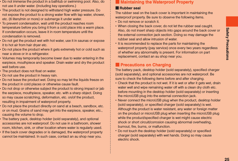 Safety Precautions •Do not immerse the product in a bathtub or swimming pool. Also, do not use it under water. (including key operations.) •The product is not designed to withstand high water pressure. Do not expose the product to a strong water flow with tap water, shower, etc. (6 liters/min or more) or submerge it under water. •To prevent condensation, wait until the product reaches room temperature before you bring it from a cold place into a warm place. If condensation occurs, leave it in room temperature until the condensation is removed. •Do not get the product wet with hot water, use it in saunas or expose it to hot air from hair dryer etc. •Do not place the product where it gets extremely hot or cold such as near a stove or in a refrigerator. •Volumes may temporarily become lower due to water entering in the earpiece, mouthpiece and speaker. Drain water and dry the product well before use. •The product does not float on water. •Do not use the product in heavy rain. •Do not leave the product wet. Doing so may let the liquids freeze on the product in cold places or otherwise cause fault. •Do not drop or otherwise subject the product to strong impact or jab the earpiece, mouthpiece, speaker, etc. with a sharp object. Doing so may cause scratching, deformation, etc. on/of the product, resulting in impairment of waterproof property. •Do not place the product directly on sand at a beach, sandbox, etc. or on mud. Grains of sand may get into the earpiece, speaker, etc., causing the volume to drop. •The battery pack, desktop holder (sold separately), and optional accessories are not waterproof. Do not use in a bathroom, shower room, kitchen, sink, or other location where water is regularly used. •If the back cover degrades or is damaged, the waterproof property cannot be maintained. In such case, contact an au shop near you. Maintaining the Waterproof Property Rubber sealThe rubber seal on the back cover is important in maintaining the waterproof property. Be sure to observe the following items. •Do not remove or scratch it. •When closing the back cover, do not let the rubber seal caught. Also, do not insert sharp objects into gaps around the back cover or the external connection jack section. Doing so may damage the rubber seal and allow intrusion of water. •It is recommended to replace the parts for maintaining the waterproof property (pay service) once every two years regardless of whether any abnormality is present. For information on part replacement, contact an au shop near you. Precautions on ChargingThe battery pack, desktop holder (sold separately), specified charger (sold separately), and optional accessories are not waterproof. Be sure to check the following items before and after charging. •Check that the product is not wet. If it is wet or after it gets wet, drain water well and wipe remaining water off with a clean dry cloth etc. before mounting in the desktop holder (sold separately) or inserting the microUSB plug into the external connection jack. •Never connect the microUSB plug when the product, desktop holder (sold separately), or specified charger (sold separately) is wet. Although the product is water resistant, any water or foreign matter on the product or microUSB plug when inserting the microUSB plug while the product/specified charger is wet might cause electric shock or short circuit/corrosion causing abnormal overheating, burnout, fire, burns, or malfunction. •Do not touch the desktop holder (sold separately) or specified charger (sold separately) with wet hands. Doing so may cause electric shock.25
