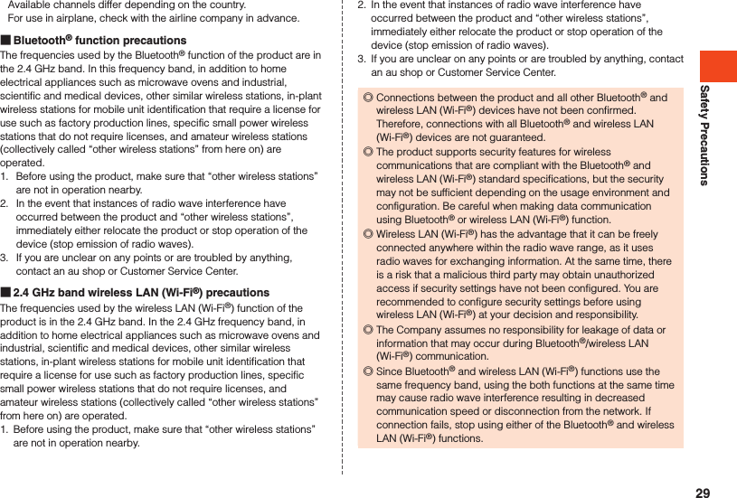 Safety PrecautionsAvailable channels differ depending on the country.For use in airplane, check with the airline company in advance. Bluetooth® function precautionsThe frequencies used by the Bluetooth® function of the product are in the 2.4 GHz band. In this frequency band, in addition to home electrical appliances such as microwave ovens and industrial, scientific and medical devices, other similar wireless stations, in-plant wireless stations for mobile unit identification that require a license for use such as factory production lines, specific small power wireless stations that do not require licenses, and amateur wireless stations (collectively called “other wireless stations” from here on) are operated.1.  Before using the product, make sure that “other wireless stations” are not in operation nearby.2.  In the event that instances of radio wave interference have occurred between the product and “other wireless stations”, immediately either relocate the product or stop operation of the device (stop emission of radio waves).3.  If you are unclear on any points or are troubled by anything, contact an au shop or Customer Service Center. 2.4 GHz band wireless LAN (Wi-Fi®) precautionsThe frequencies used by the wireless LAN (Wi-Fi®) function of the product is in the 2.4 GHz band. In the 2.4 GHz frequency band, in addition to home electrical appliances such as microwave ovens and industrial, scientific and medical devices, other similar wireless stations, in-plant wireless stations for mobile unit identification that require a license for use such as factory production lines, specific small power wireless stations that do not require licenses, and amateur wireless stations (collectively called “other wireless stations” from here on) are operated.1.  Before using the product, make sure that “other wireless stations” are not in operation nearby.2.  In the event that instances of radio wave interference have occurred between the product and “other wireless stations”, immediately either relocate the product or stop operation of the device (stop emission of radio waves).3.  If you are unclear on any points or are troubled by anything, contact an au shop or Customer Service Center. ◎Connections between the product and all other Bluetooth® and wireless LAN (Wi-Fi®) devices have not been confirmed. Therefore, connections with all Bluetooth® and wireless LAN (Wi-Fi®) devices are not guaranteed. ◎The product supports security features for wireless communications that are compliant with the Bluetooth® and wireless LAN (Wi-Fi®) standard specifications, but the security may not be sufficient depending on the usage environment and configuration. Be careful when making data communication using Bluetooth® or wireless LAN (Wi-Fi®) function. ◎Wireless LAN (Wi-Fi®) has the advantage that it can be freely connected anywhere within the radio wave range, as it uses radio waves for exchanging information. At the same time, there is a risk that a malicious third party may obtain unauthorized access if security settings have not been configured. You are recommended to configure security settings before using wireless LAN (Wi-Fi®) at your decision and responsibility. ◎The Company assumes no responsibility for leakage of data or information that may occur during Bluetooth®/wireless LAN (Wi-Fi®) communication. ◎Since Bluetooth® and wireless LAN (Wi-Fi®) functions use the same frequency band, using the both functions at the same time may cause radio wave interference resulting in decreased communication speed or disconnection from the network. If connection fails, stop using either of the Bluetooth® and wireless LAN (Wi-Fi®) functions.29