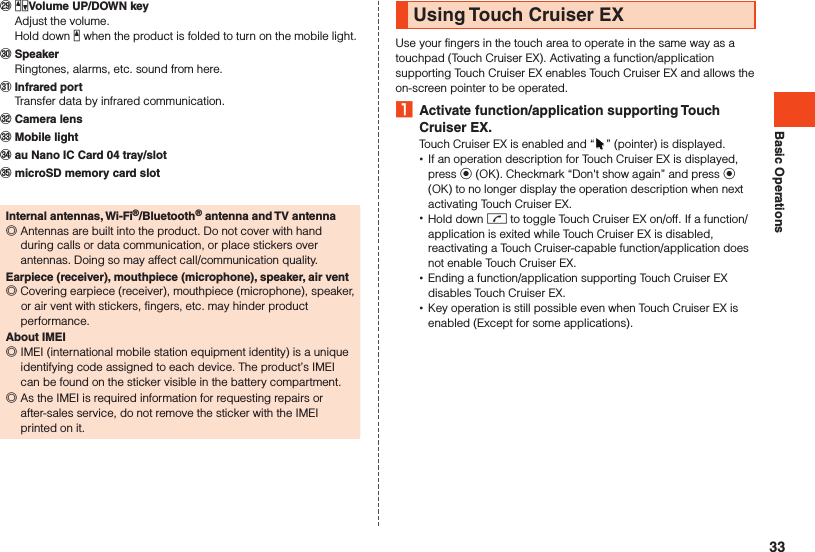 Basic Operations󰚮 zqVolume UP/DOWN key  Adjust the volume.  Hold down z when the product is folded to turn on the mobile light.󰚯 Speaker  Ringtones, alarms, etc. sound from here.󰚰 Infrared port  Transfer data by infrared communication.󰼅 Camera lens󰼆 Mobile light󰼇 au Nano IC Card 04 tray/slot󰼈 microSD memory card slotInternal antennas, Wi-Fi®/Bluetooth® antenna and TV antenna ◎Antennas are built into the product. Do not cover with hand during calls or data communication, or place stickers over antennas. Doing so may affect call/communication quality.Earpiece (receiver), mouthpiece (microphone), speaker, air vent ◎Covering earpiece (receiver), mouthpiece (microphone), speaker, or air vent with stickers, fingers, etc. may hinder product performance.About IMEI ◎IMEI (international mobile station equipment identity) is a unique identifying code assigned to each device. The product’s IMEI can be found on the sticker visible in the battery compartment. ◎As the IMEI is required information for requesting repairs or after-sales service, do not remove the sticker with the IMEI printed on it.Using Touch Cruiser EXUse your fingers in the touch area to operate in the same way as a touchpad (Touch Cruiser EX). Activating a function/application supporting Touch Cruiser EX enables Touch Cruiser EX and allows the on-screen pointer to be operated. 1  Activate function/application supporting Touch Cruiser EX.Touch Cruiser EX is enabled and “ ” (pointer) is displayed. •If an operation description for Touch Cruiser EX is displayed, press k (OK). Checkmark “Don&apos;t show again” and press k (OK) to no longer display the operation description when next activating Touch Cruiser EX. •Hold down m to toggle Touch Cruiser EX on/off. If a function/application is exited while Touch Cruiser EX is disabled, reactivating a Touch Cruiser-capable function/application does not enable Touch Cruiser EX. •Ending a function/application supporting Touch Cruiser EX disables Touch Cruiser EX. •Key operation is still possible even when Touch Cruiser EX is enabled (Except for some applications).33