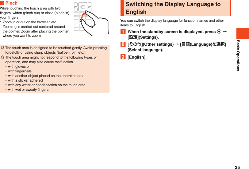 Basic Operations PinchWhile touching the touch area with two fingers, widen (pinch out) or close (pinch in) your fingers. •Zoom in or out on the browser, etc. Zooming is carried out centered around the pointer. Zoom after placing the pointer where you want to zoom. ◎The touch area is designed to be touched gently. Avoid pressing forcefully or using sharp objects (ballpen, pin, etc.).  ◎The touch area might not respond to the following types of operation, and may also cause malfunction. •with gloves on •with fingernails •with another object placed on the operation area •with a sticker adhered •with any water or condensation on the touch area •with wet or sweaty fingersSwitching the Display Language to EnglishYou can switch the display language for function names and other items to English.1  When the standby screen is displayed, press k  [](Settings).2  [](Other settings)  [(Language)](Select language).3  [English].35