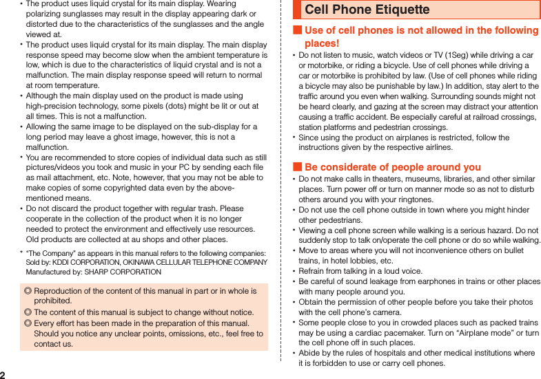  •The product uses liquid crystal for its main display. Wearing polarizing sunglasses may result in the display appearing dark or distorted due to the characteristics of the sunglasses and the angle viewed at. •The product uses liquid crystal for its main display. The main display response speed may become slow when the ambient temperature is low, which is due to the characteristics of liquid crystal and is not a malfunction. The main display response speed will return to normal at room temperature. •Although the main display used on the product is made using high-precision technology, some pixels (dots) might be lit or out at all times. This is not a malfunction. •Allowing the same image to be displayed on the sub-display for a long period may leave a ghost image, however, this is not a malfunction. •You are recommended to store copies of individual data such as still pictures/videos you took and music in your PC by sending each file as mail attachment, etc. Note, however, that you may not be able to make copies of some copyrighted data even by the above-mentioned means. •Do not discard the product together with regular trash. Please cooperate in the collection of the product when it is no longer needed to protect the environment and effectively use resources. Old products are collected at au shops and other places.*  “The Company” as appears in this manual refers to the following companies: Sold by: KDDI CORPORATION, OKINAWA CELLULAR TELEPHONE COMPANY Manufactured by: SHARP CORPORATION ◎Reproduction of the content of this manual in part or in whole is prohibited. ◎The content of this manual is subject to change without notice. ◎Every effort has been made in the preparation of this manual.  Should you notice any unclear points, omissions, etc., feel free to contact us.Cell Phone Etiquette Use of cell phones is not allowed in the following places! •Do not listen to music, watch videos or TV (1Seg) while driving a car or motorbike, or riding a bicycle. Use of cell phones while driving a car or motorbike is prohibited by law. (Use of cell phones while riding a bicycle may also be punishable by law.) In addition, stay alert to the traffic around you even when walking. Surrounding sounds might not be heard clearly, and gazing at the screen may distract your attention causing a traffic accident. Be especially careful at railroad crossings, station platforms and pedestrian crossings. •Since using the product on airplanes is restricted, follow the instructions given by the respective airlines. Be considerate of people around you •Do not make calls in theaters, museums, libraries, and other similar places. Turn power off or turn on manner mode so as not to disturb others around you with your ringtones. •Do not use the cell phone outside in town where you might hinder other pedestrians. •Viewing a cell phone screen while walking is a serious hazard. Do not suddenly stop to talk on/operate the cell phone or do so while walking. •Move to areas where you will not inconvenience others on bullet trains, in hotel lobbies, etc. •Refrain from talking in a loud voice. •Be careful of sound leakage from earphones in trains or other places with many people around you. •Obtain the permission of other people before you take their photos with the cell phone’s camera. •Some people close to you in crowded places such as packed trains may be using a cardiac pacemaker. Turn on “Airplane mode” or turn the cell phone off in such places. •Abide by the rules of hospitals and other medical institutions where it is forbidden to use or carry cell phones.2