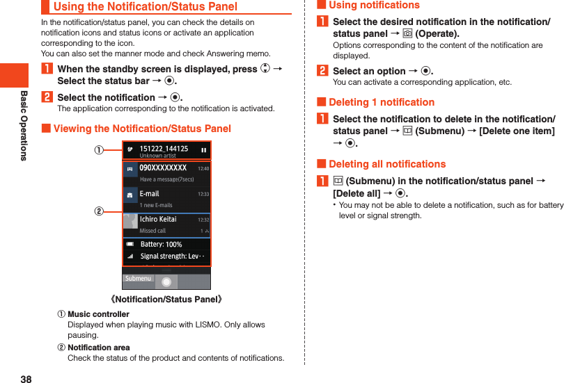 Basic OperationsUsing the Notification/Status PanelIn the notification/status panel, you can check the details on notification icons and status icons or activate an application corresponding to the icon.You can also set the manner mode and check Answering memo.1  When the standby screen is displayed, press w  Select the status bar  k.2  Select the notification  k.The application corresponding to the notification is activated. Viewing the Notification/Status Panel①②《Notification/Status Panel》󰒄 Music controllerDisplayed when playing music with LISMO. Only allows pausing.󰒅 Notification areaCheck the status of the product and contents of notifications. Using notifications1  Select the desired notification in the notification/status panel  o (Operate).Options corresponding to the content of the notification are displayed.2  Select an option  k.You can activate a corresponding application, etc. Deleting 1 notification1  Select the notification to delete in the notification/status panel  u (Submenu)  [Delete one item]   k. Deleting all notifications1 u (Submenu) in the notification/status panel  [Delete all]  k. •You may not be able to delete a notification, such as for battery level or signal strength.38